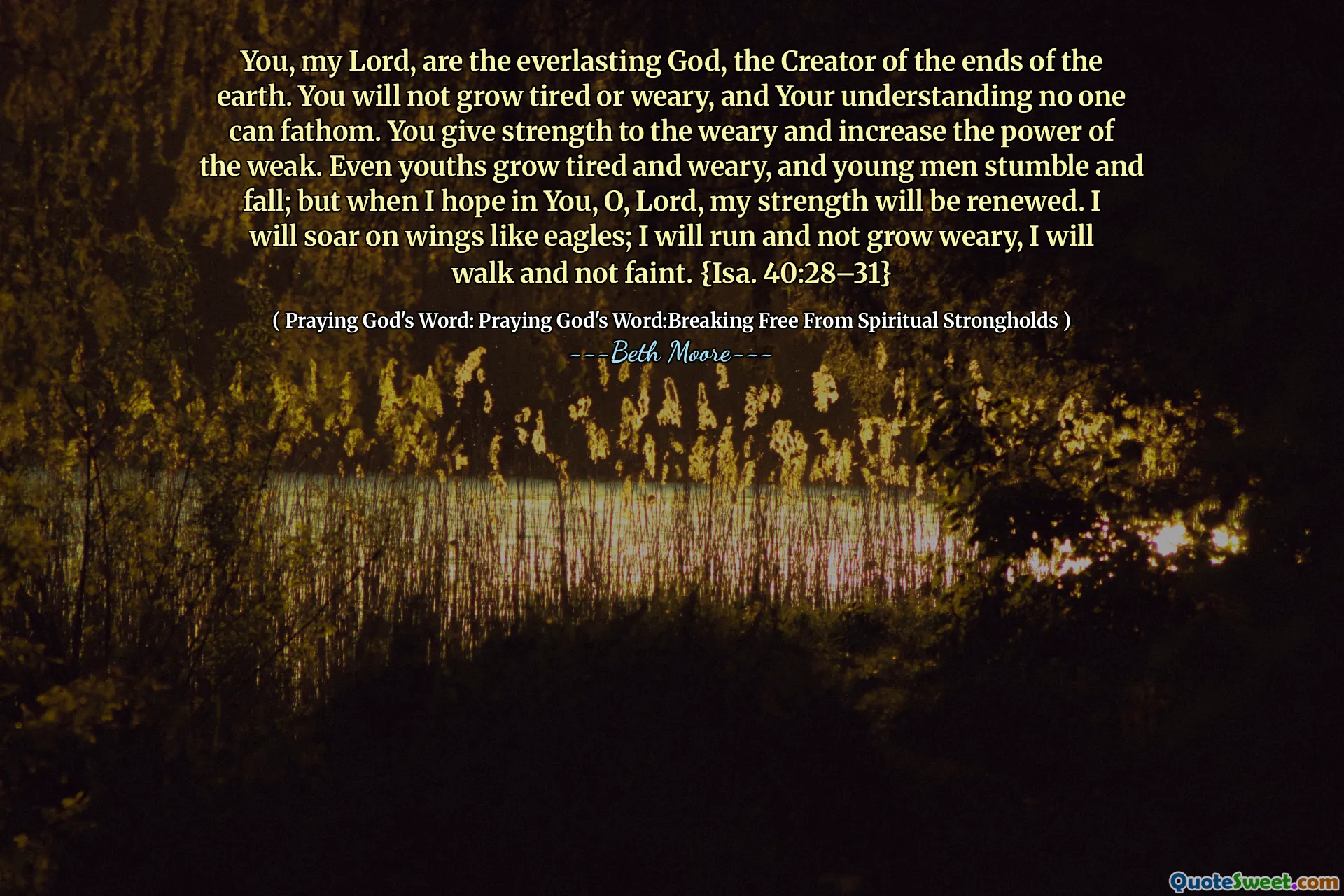 You, my Lord, are the everlasting God, the Creator of the ends of the earth. You will not grow tired or weary, and Your understanding no one can fathom. You give strength to the weary and increase the power of the weak. Even youths grow tired and weary, and young men stumble and fall; but when I hope in You, O, Lord, my strength will be renewed. I will soar on wings like eagles; I will run and not grow weary, I will walk and not faint. {Isa. 40:28–31}