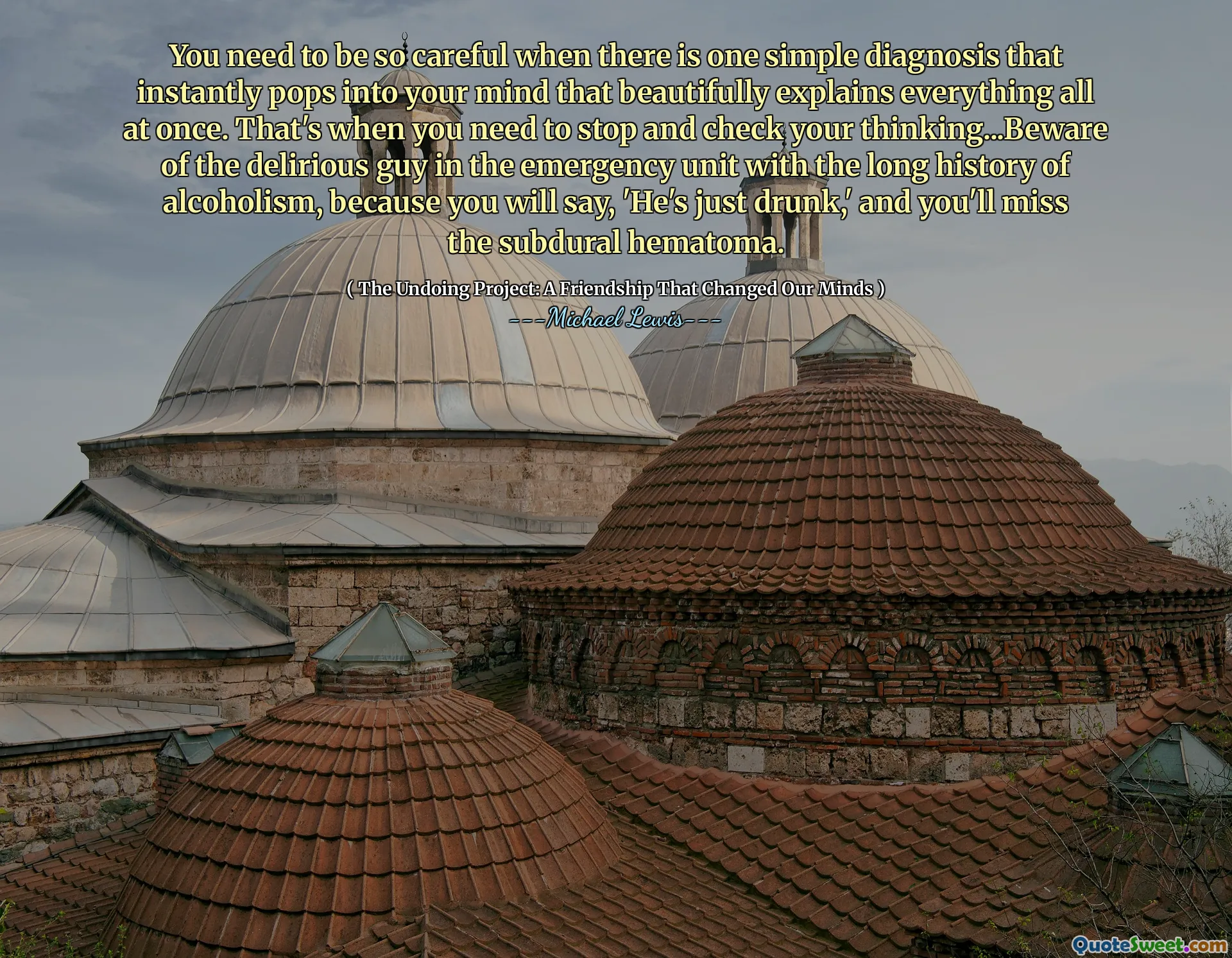 Musíte být tak opatrní, když existuje jedna jednoduchá diagnóza, která se okamžitě objeví do vaší mysli, která krásně vysvětluje všechno najednou. Tehdy potřebujete zastavit a zkontrolovat své myšlení ... Dejte si pozor na deliriálního chlapa v nouzové jednotce s dlouhou historií alkoholismu, protože řeknete: „Je prostě opilý,“ a chybí vám subdurální hematom.