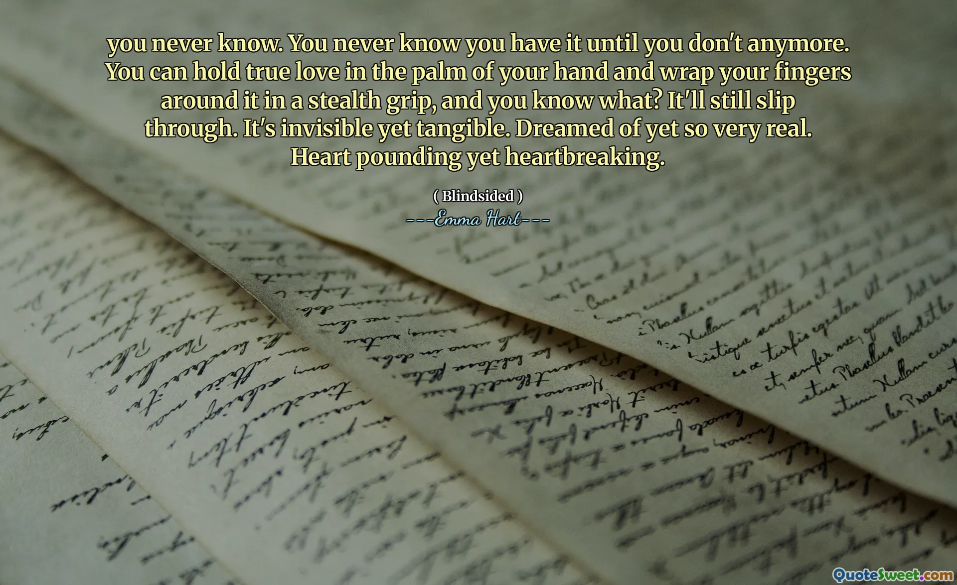 you never know. You never know you have it until you don't anymore. You can hold true love in the palm of your hand and wrap your fingers around it in a stealth grip, and you know what? It'll still slip through. It's invisible yet tangible. Dreamed of yet so very real. Heart pounding yet heartbreaking.