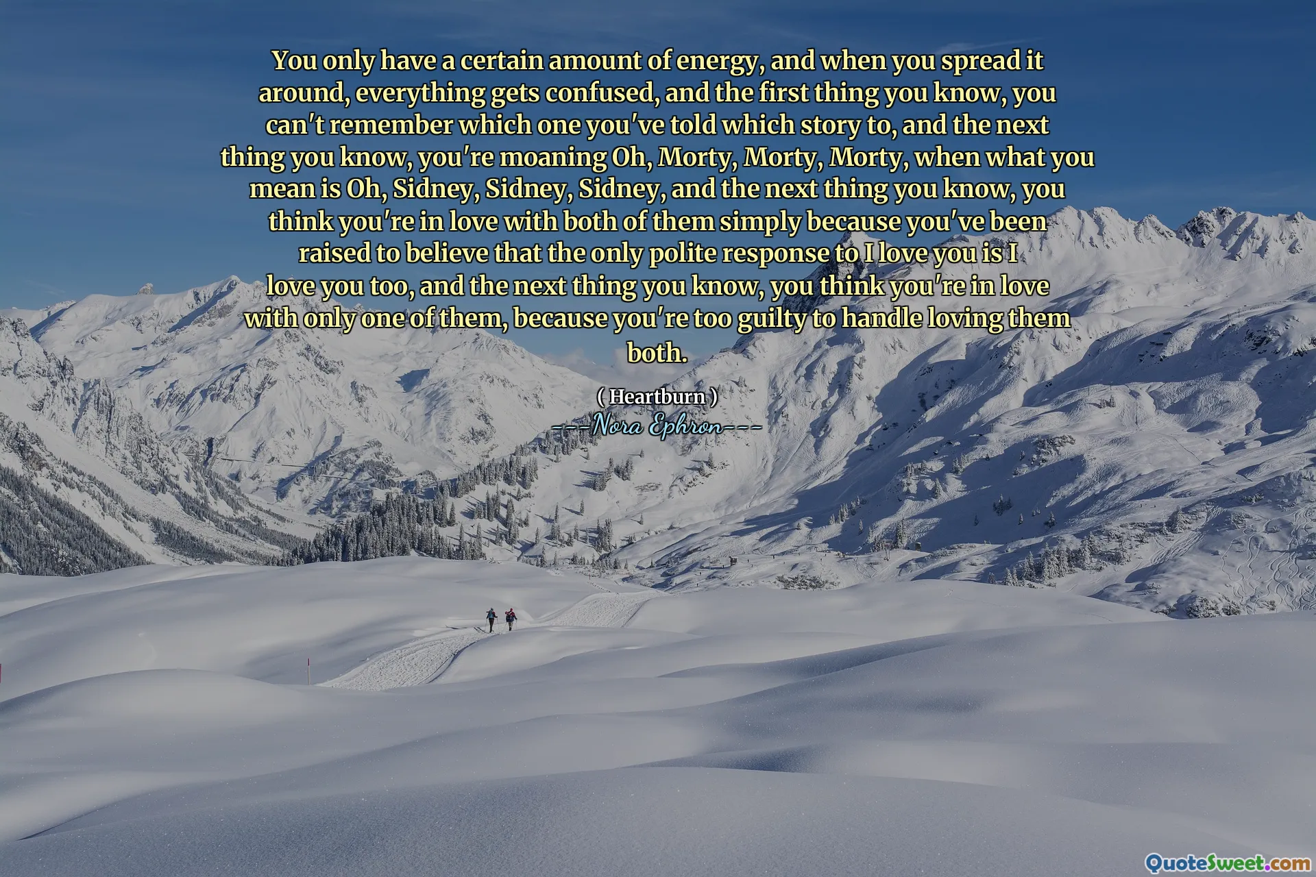 You only have a certain amount of energy, and when you spread it around, everything gets confused, and the first thing you know, you can't remember which one you've told which story to, and the next thing you know, you're moaning Oh, Morty, Morty, Morty, when what you mean is Oh, Sidney, Sidney, Sidney, and the next thing you know, you think you're in love with both of them simply because you've been raised to believe that the only polite response to I love you is I love you too, and the next thing you know, you think you're in love with only one of them, because you're too guilty to handle loving them both.