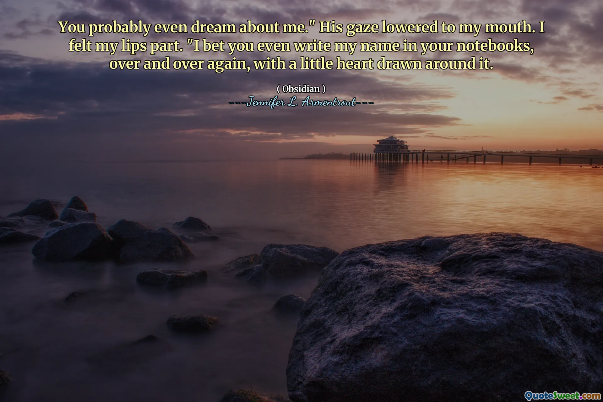 You probably even dream about me." His gaze lowered to my mouth. I felt my lips part. "I bet you even write my name in your notebooks, over and over again, with a little heart drawn around it.