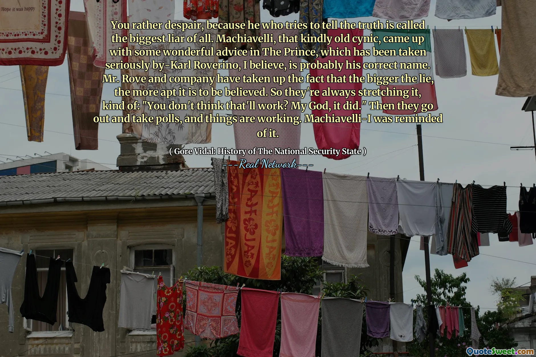 You rather despair, because he who tries to tell the truth is called the biggest liar of all. Machiavelli, that kindly old cynic, came up with some wonderful advice in The Prince, which has been taken seriously by-Karl Roverino, I believe, is probably his correct name. Mr. Rove and company have taken up the fact that the bigger the lie, the more apt it is to be believed. So they're always stretching it, kind of: "You don't think that'll work? My God, it did." Then they go out and take polls, and things are working. Machiavelli-I was reminded of it.