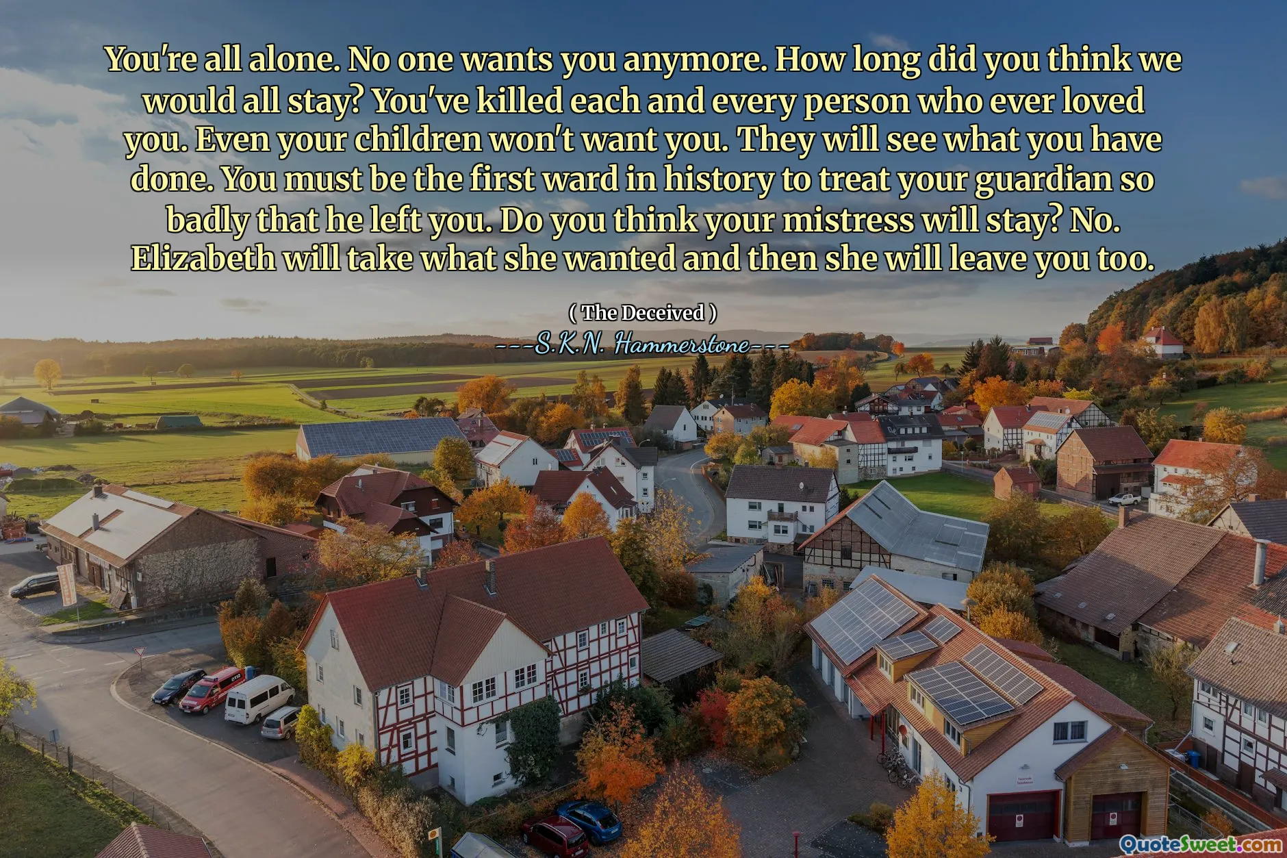 You're all alone. No one wants you anymore. How long did you think we would all stay? You've killed each and every person who ever loved you. Even your children won't want you. They will see what you have done. You must be the first ward in history to treat your guardian so badly that he left you. Do you think your mistress will stay? No. Elizabeth will take what she wanted and then she will leave you too.