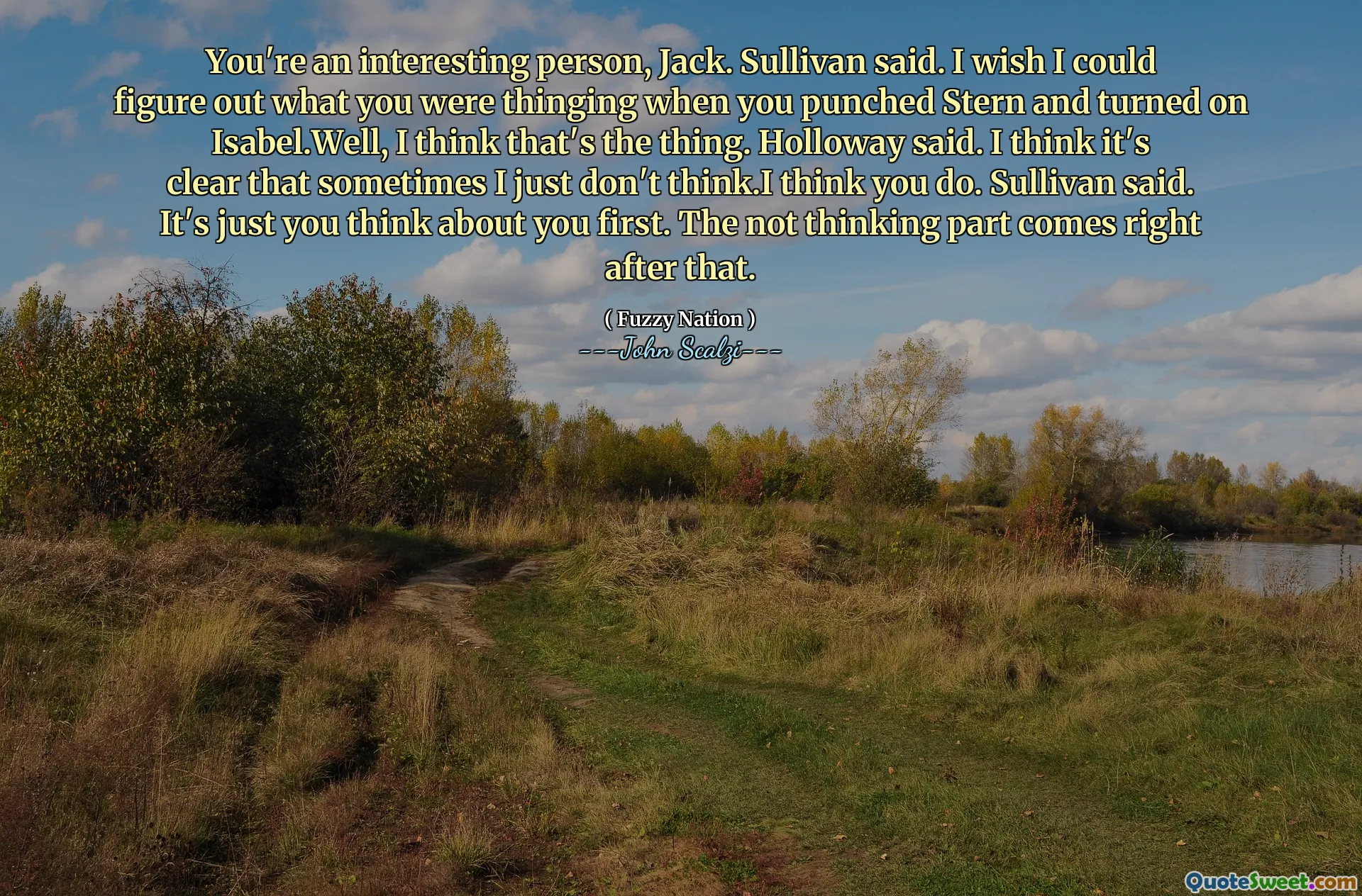 You're an interesting person, Jack. Sullivan said. I wish I could figure out what you were thinging when you punched Stern and turned on Isabel.Well, I think that's the thing. Holloway said. I think it's clear that sometimes I just don't think.I think you do. Sullivan said. It's just you think about you first. The not thinking part comes right after that.