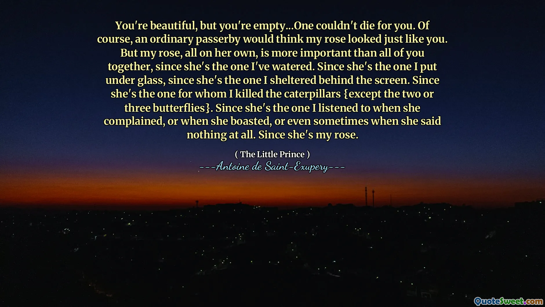 You're beautiful, but you're empty...One couldn't die for you. Of course, an ordinary passerby would think my rose looked just like you. But my rose, all on her own, is more important than all of you together, since she's the one I've watered. Since she's the one I put under glass, since she's the one I sheltered behind the screen. Since she's the one for whom I killed the caterpillars {except the two or three butterflies}. Since she's the one I listened to when she complained, or when she boasted, or even sometimes when she said nothing at all. Since she's my rose.