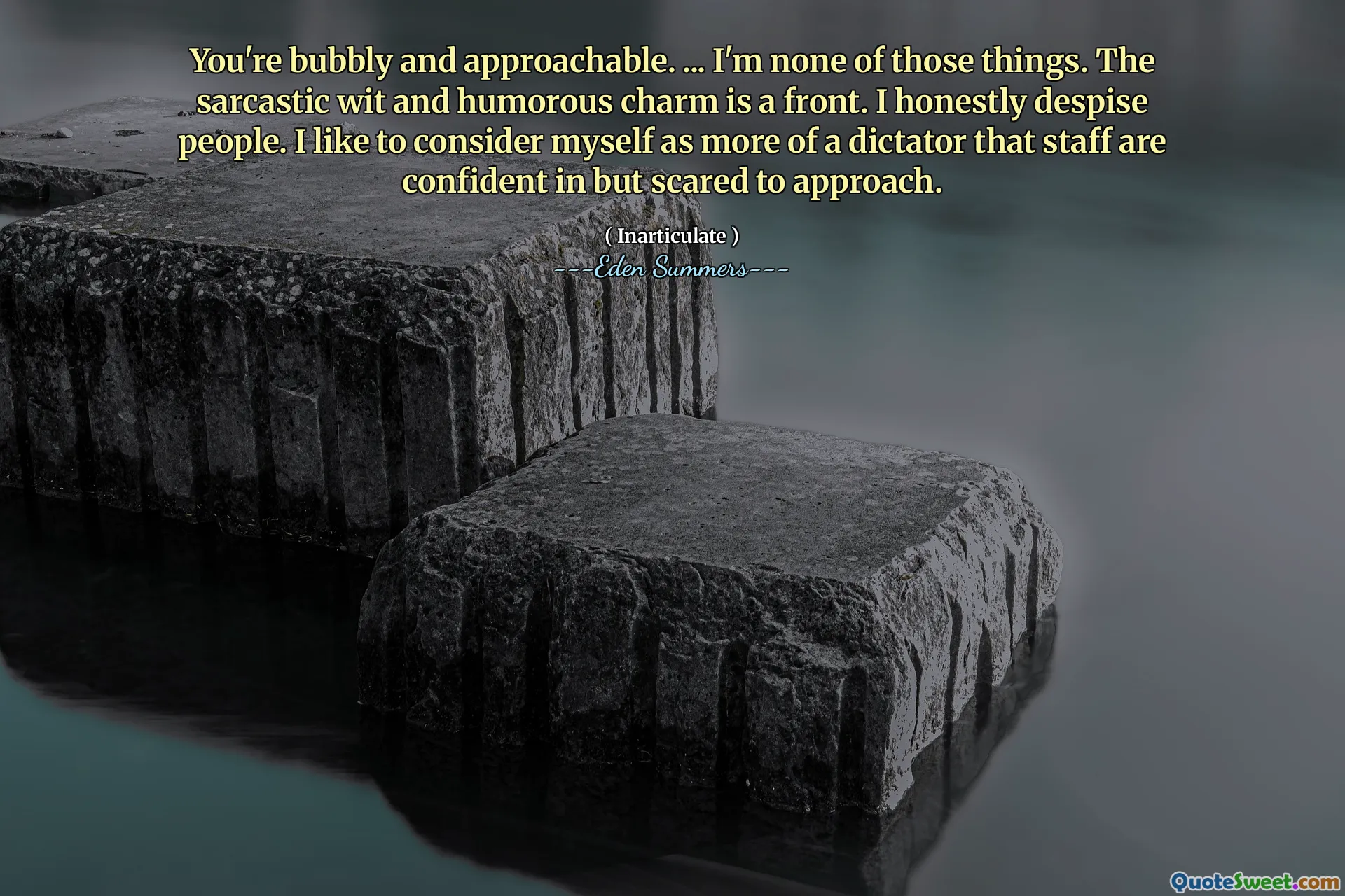 You're bubbly and approachable. ... I'm none of those things. The sarcastic wit and humorous charm is a front. I honestly despise people. I like to consider myself as more of a dictator that staff are confident in but scared to approach.