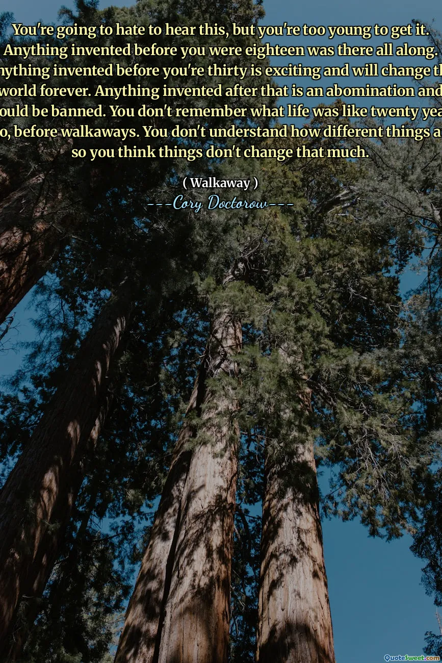 You're going to hate to hear this, but you're too young to get it. Anything invented before you were eighteen was there all along. Anything invented before you're thirty is exciting and will change the world forever. Anything invented after that is an abomination and should be banned. You don't remember what life was like twenty years ago, before walkaways. You don't understand how different things are, so you think things don't change that much.