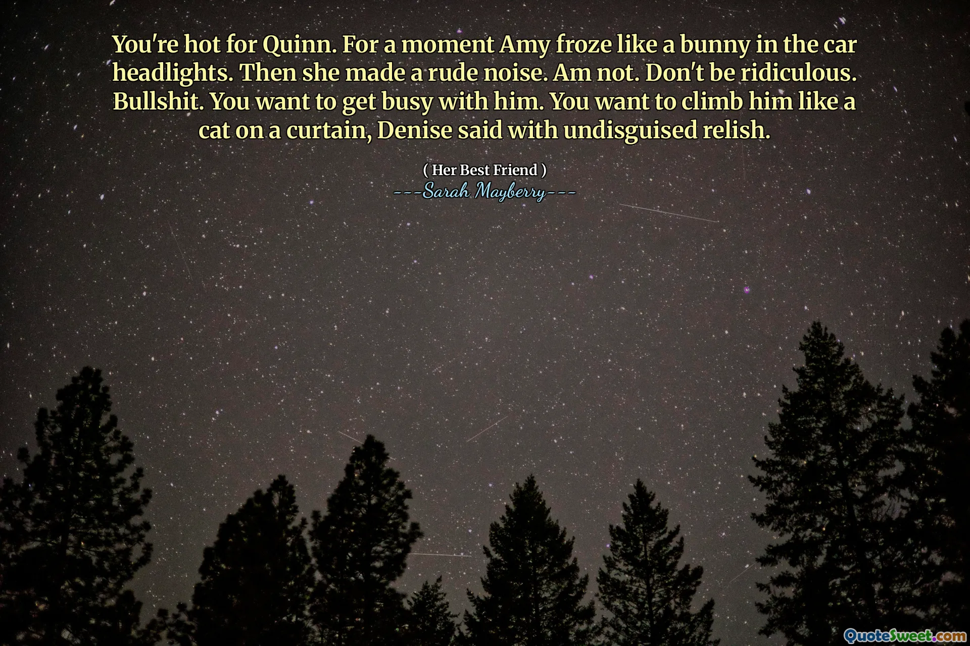 You're hot for Quinn. For a moment Amy froze like a bunny in the car headlights. Then she made a rude noise. Am not. Don't be ridiculous. Bullshit. You want to get busy with him. You want to climb him like a cat on a curtain, Denise said with undisguised relish.