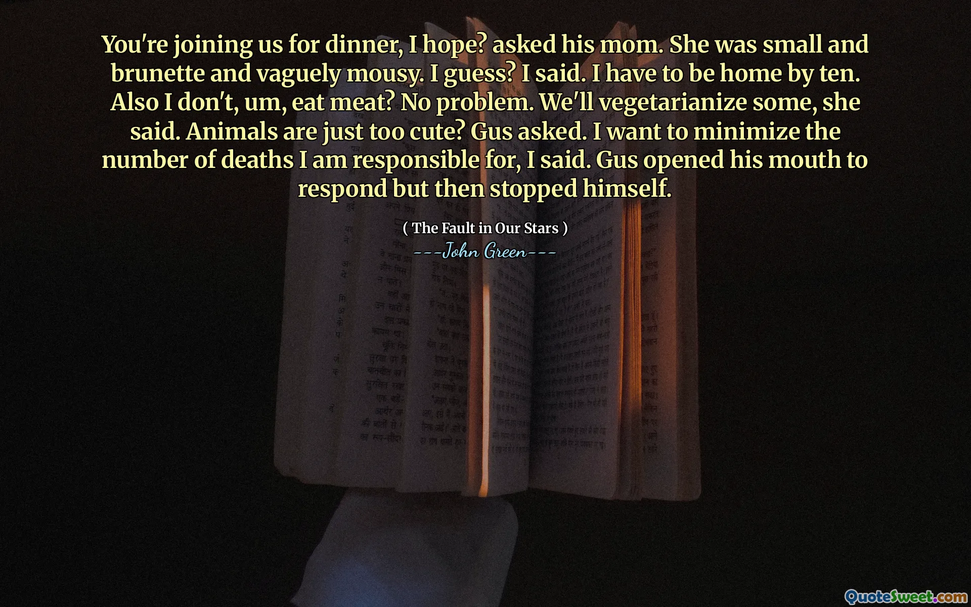 You're joining us for dinner, I hope? asked his mom. She was small and brunette and vaguely mousy. I guess? I said. I have to be home by ten. Also I don't, um, eat meat? No problem. We'll vegetarianize some, she said. Animals are just too cute? Gus asked. I want to minimize the number of deaths I am responsible for, I said. Gus opened his mouth to respond but then stopped himself.