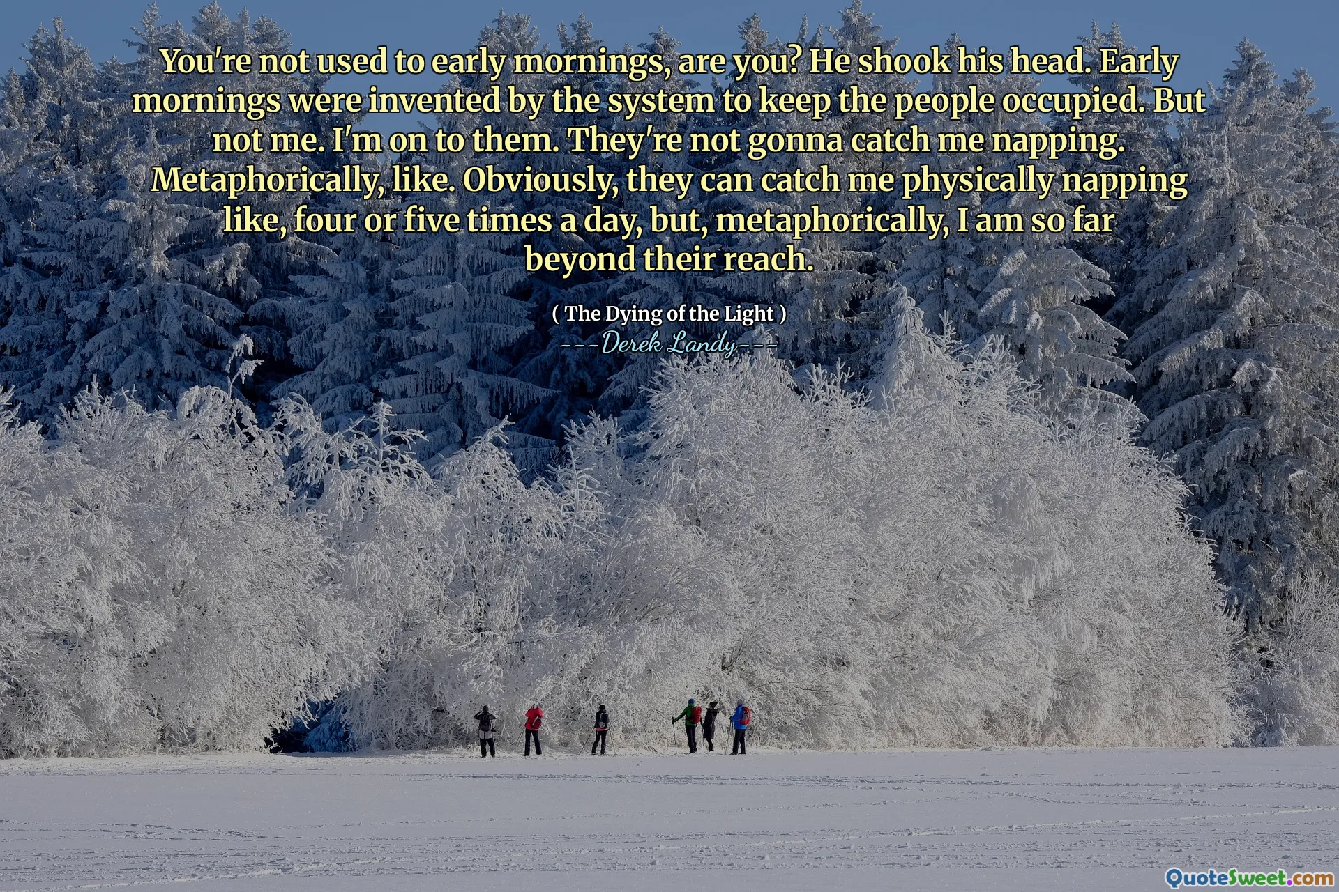 You're not used to early mornings, are you? He shook his head. Early mornings were invented by the system to keep the people occupied. But not me. I'm on to them. They're not gonna catch me napping. Metaphorically, like. Obviously, they can catch me physically napping like, four or five times a day, but, metaphorically, I am so far beyond their reach.