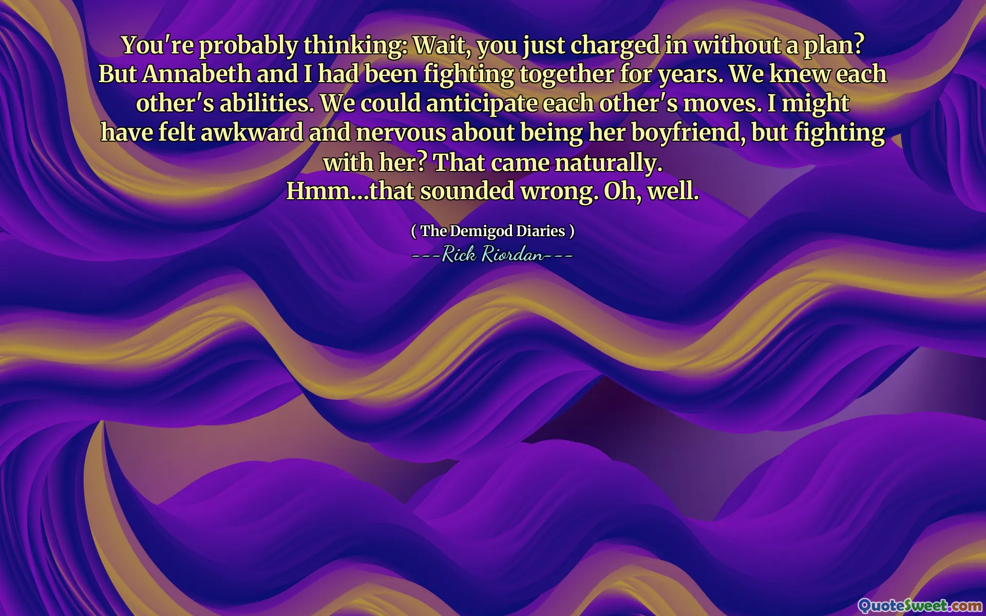 You're probably thinking: Wait, you just charged in without a plan?
But Annabeth and I had been fighting together for years. We knew each other's abilities. We could anticipate each other's moves. I might have felt awkward and nervous about being her boyfriend, but fighting with her? That came naturally.
Hmm…that sounded wrong. Oh, well.