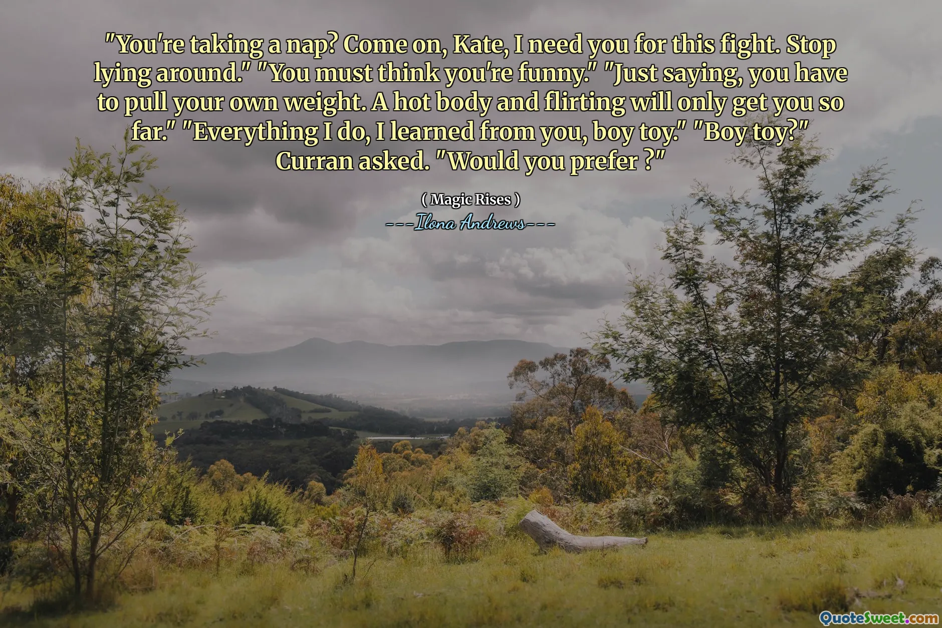 "You're taking a nap? Come on, Kate, I need you for this fight. Stop lying around." "You must think you're funny." "Just saying, you have to pull your own weight. A hot body and flirting will only get you so far." "Everything I do, I learned from you, boy toy." "Boy toy?" Curran asked. "Would you prefer ?"