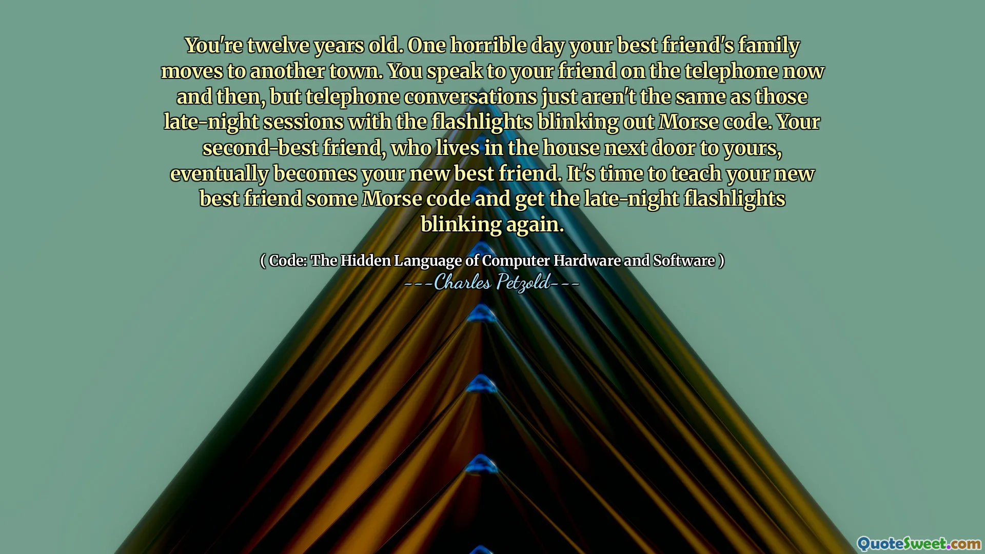 You're twelve years old. One horrible day your best friend's family moves to another town. You speak to your friend on the telephone now and then, but telephone conversations just aren't the same as those late-night sessions with the flashlights blinking out Morse code. Your second-best friend, who lives in the house next door to yours, eventually becomes your new best friend. It's time to teach your new best friend some Morse code and get the late-night flashlights blinking again.