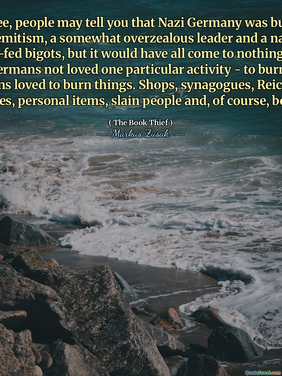You see, people may tell you that Nazi Germany was built on anti-Semitism, a somewhat overzealous leader and a nation of hate-fed bigots, but it would have all come to nothing had the Germans not loved one particular activity - to burn. The Germans loved to burn things. Shops, synagogues, Reichstags, houses, personal items, slain people and, of course, books.