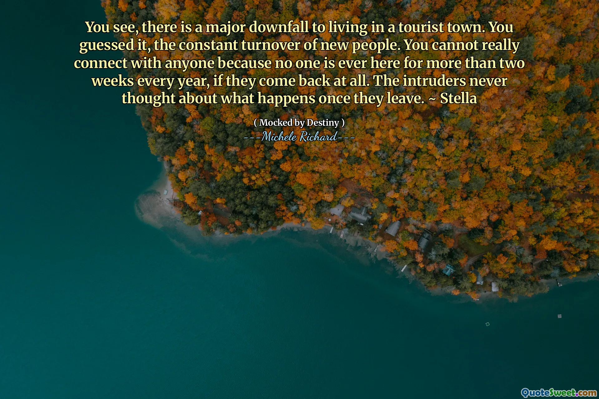 You see, there is a major downfall to living in a tourist town. You guessed it, the constant turnover of new people. You cannot really connect with anyone because no one is ever here for more than two weeks every year, if they come back at all. The intruders never thought about what happens once they leave. ~ Stella