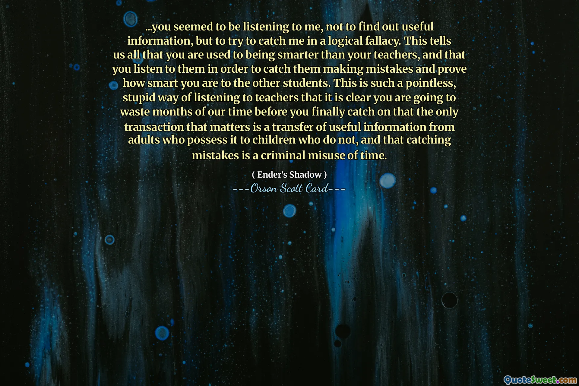 ...faydalı bir bilgi edinmek için değil, beni mantıksal bir yanılgı içinde yakalamaya çalışmak için beni dinliyor gibiydin. Bu bize öğretmenlerinizden daha akıllı olmaya alışkın olduğunuzu, onları hata yaparken yakalamak ve diğer öğrencilere ne kadar akıllı olduğunuzu kanıtlamak için onları dinlediğinizi anlatır. Bu, öğretmenleri dinlemenin o kadar anlamsız ve aptalca bir yoludur ki, önemli olan tek işlemin, yararlı bilgilerin bu bilgilere sahip olan yetişkinlerden bu bilgilere sahip olmayan çocuklara aktarılması olduğunu ve hataları yakalamanın zamanın suç teşkil eden bir şekilde kötüye kullanılması olduğunu nihayet anlayana kadar aylarca zamanımızı boşa harcayacağınız açıktır.