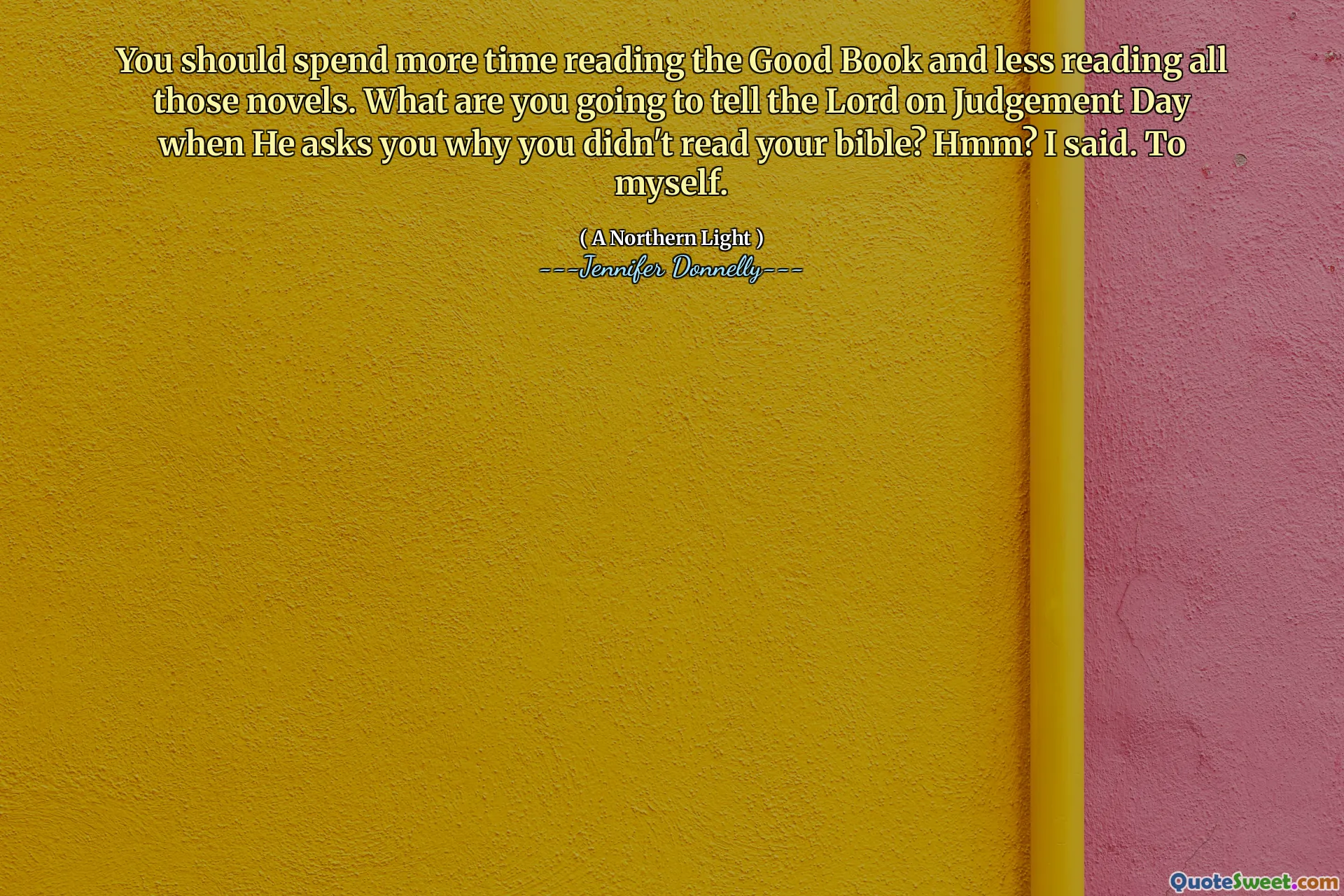 You should spend more time reading the Good Book and less reading all those novels. What are you going to tell the Lord on Judgement Day when He asks you why you didn't read your bible? Hmm? I said. To myself.