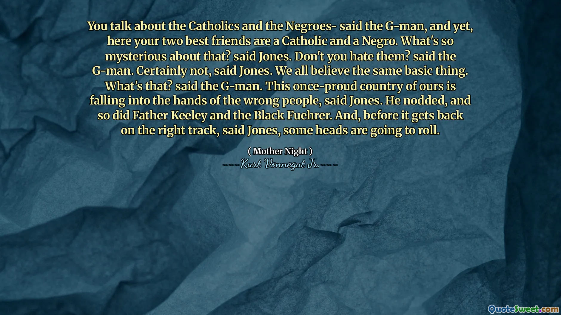 Parli dei cattolici e dei negri, ha detto il G-Man, eppure, qui i tuoi due migliori amici sono cattolici e un negro. Cosa c'è di così misterioso in questo? disse Jones. Non li odi? disse il G-man. Certamente no, ha detto Jones. Crediamo tutti la stessa cosa di base. Che cos'è? disse il G-man. Questo nostro paese un tempo prodotto sta cadendo nelle mani delle persone sbagliate, ha detto Jones. Annuì, e anche padre Keeley e il Black Fuehrer. E, prima che torni sulla strada giusta, ha detto Jones, alcune teste rotoleranno.