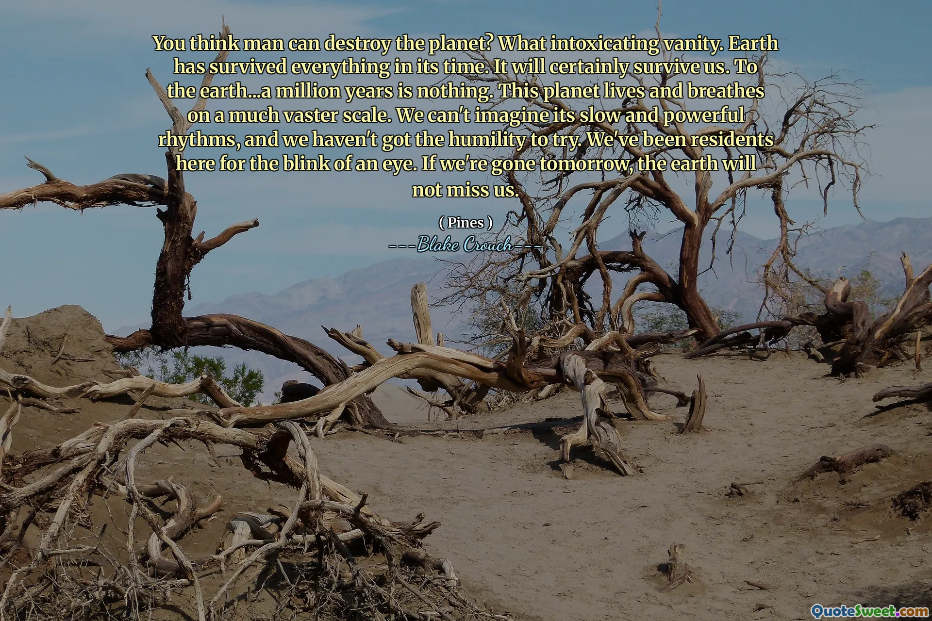 Вы думаете, человек может уничтожить планету? Какое опьяняющее тщеславие. Земля пережила все в свое время. Это, безусловно, выживет нам. На землю ... миллион лет - это ничто. Эта планета живет и дышит в гораздо более широком масштабе. Мы не можем представить его медленные и мощные ритмы, и у нас нет смирения, чтобы попробовать. Мы были жителями здесь для мгновения глаз. Если завтра мы уйдем, Земля не будет скучать по нам.