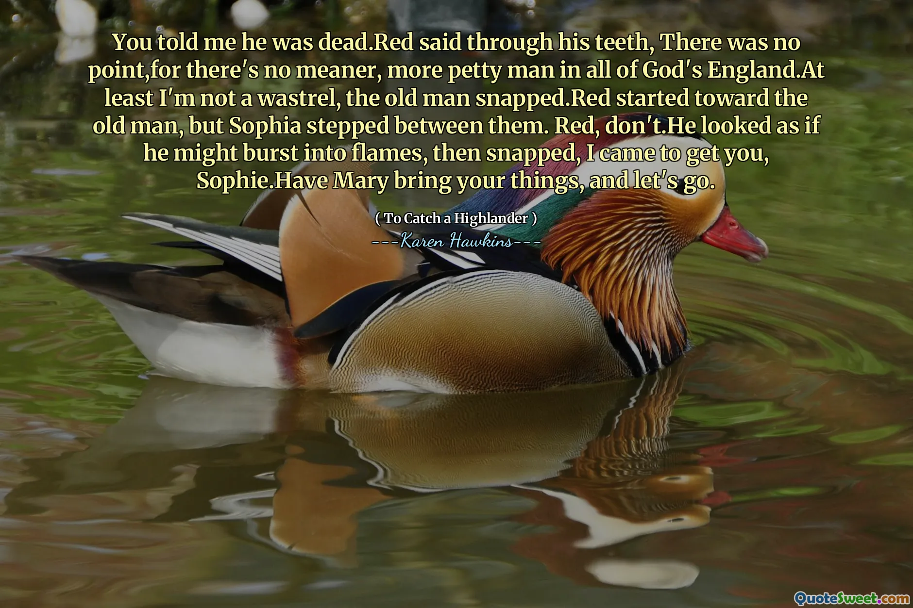 You told me he was dead.Red said through his teeth, There was no point,for there's no meaner, more petty man in all of God's England.At least I'm not a wastrel, the old man snapped.Red started toward the old man, but Sophia stepped between them. Red, don't.He looked as if he might burst into flames, then snapped, I came to get you, Sophie.Have Mary bring your things, and let's go.