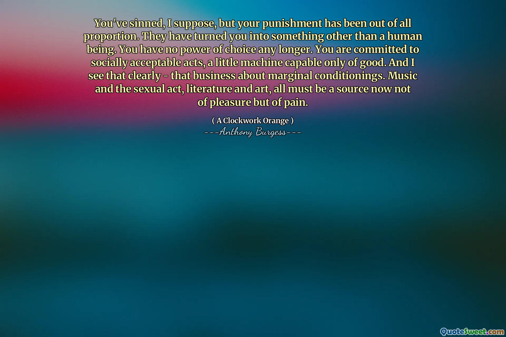 You've sinned, I suppose, but your punishment has been out of all proportion. They have turned you into something other than a human being. You have no power of choice any longer. You are committed to socially acceptable acts, a little machine capable only of good. And I see that clearly - that business about marginal conditionings. Music and the sexual act, literature and art, all must be a source now not of pleasure but of pain.