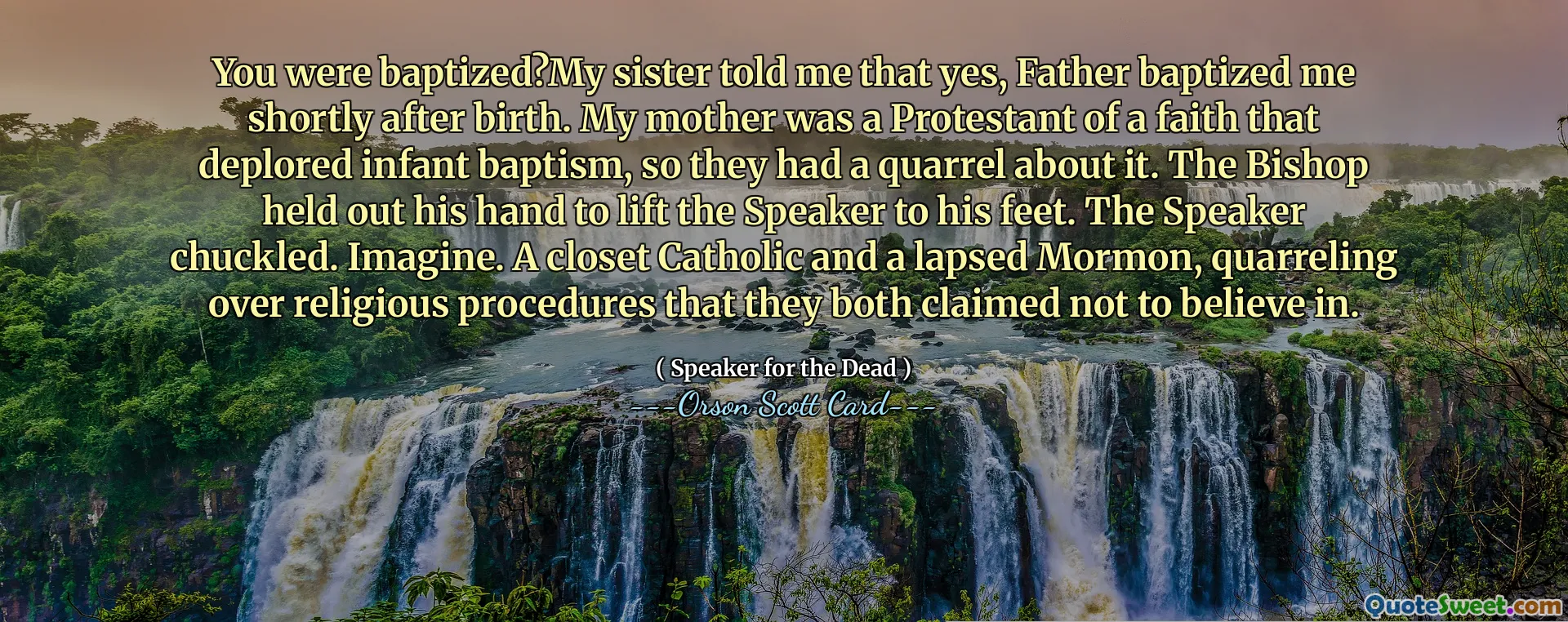 You were baptized?My sister told me that yes, Father baptized me shortly after birth. My mother was a Protestant of a faith that deplored infant baptism, so they had a quarrel about it. The Bishop held out his hand to lift the Speaker to his feet. The Speaker chuckled. Imagine. A closet Catholic and a lapsed Mormon, quarreling over religious procedures that they both claimed not to believe in.