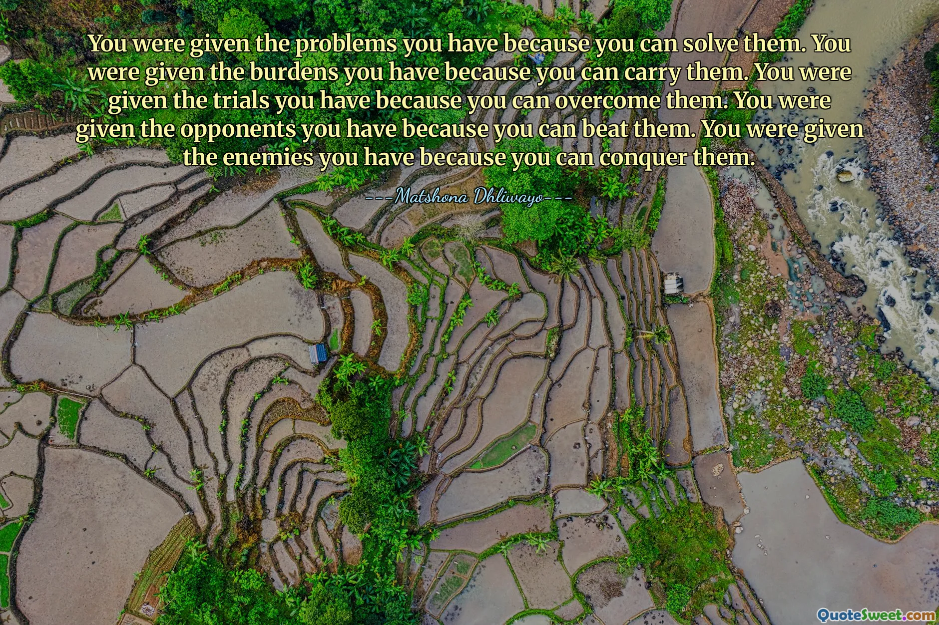 You were given the problems you have because you can solve them. You were given the burdens you have because you can carry them. You were given the trials you have because you can overcome them. You were given the opponents you have because you can beat them. You were given the enemies you have because you can conquer them.
