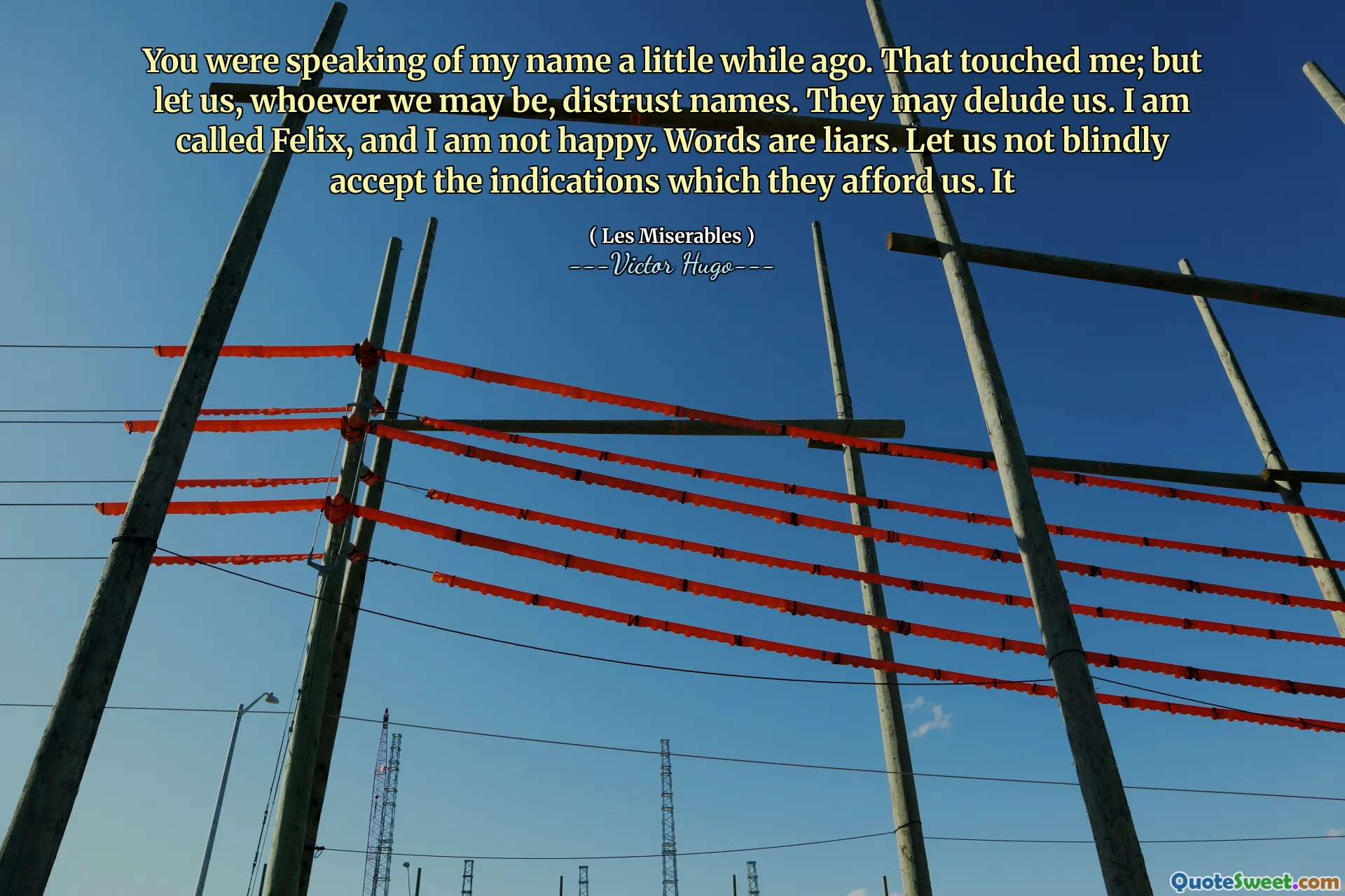 You were speaking of my name a little while ago. That touched me; but let us, whoever we may be, distrust names. They may delude us. I am called Felix, and I am not happy. Words are liars. Let us not blindly accept the indications which they afford us. It