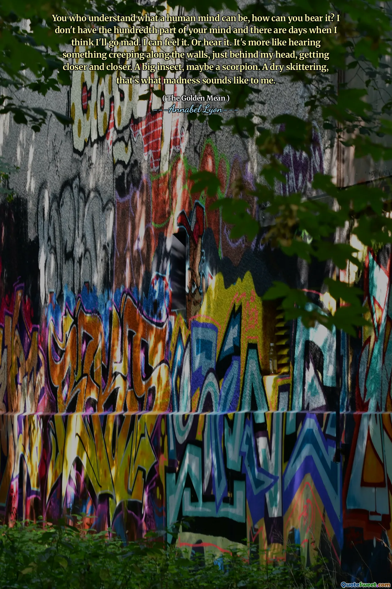 You who understand what a human mind can be, how can you bear it? I don't have the hundredth part of your mind and there are days when I think I'll go mad. I can feel it. Or hear it. It's more like hearing something creeping along the walls, just behind my head, getting closer and closer. A big insect, maybe a scorpion. A dry skittering, that's what madness sounds like to me.