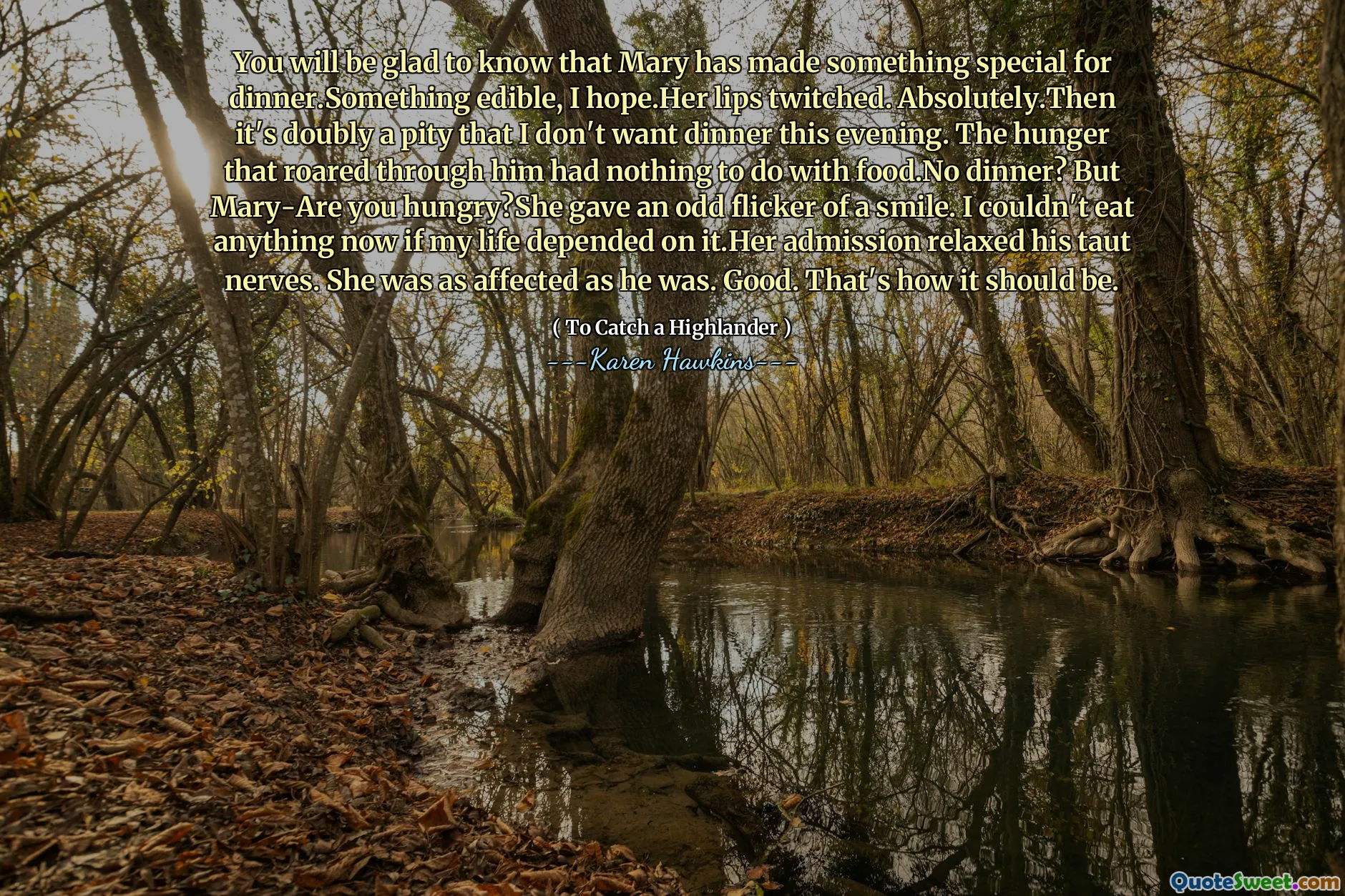 You will be glad to know that Mary has made something special for dinner.Something edible, I hope.Her lips twitched. Absolutely.Then it's doubly a pity that I don't want dinner this evening. The hunger that roared through him had nothing to do with food.No dinner? But Mary-Are you hungry?She gave an odd flicker of a smile. I couldn't eat anything now if my life depended on it.Her admission relaxed his taut nerves. She was as affected as he was. Good. That's how it should be.