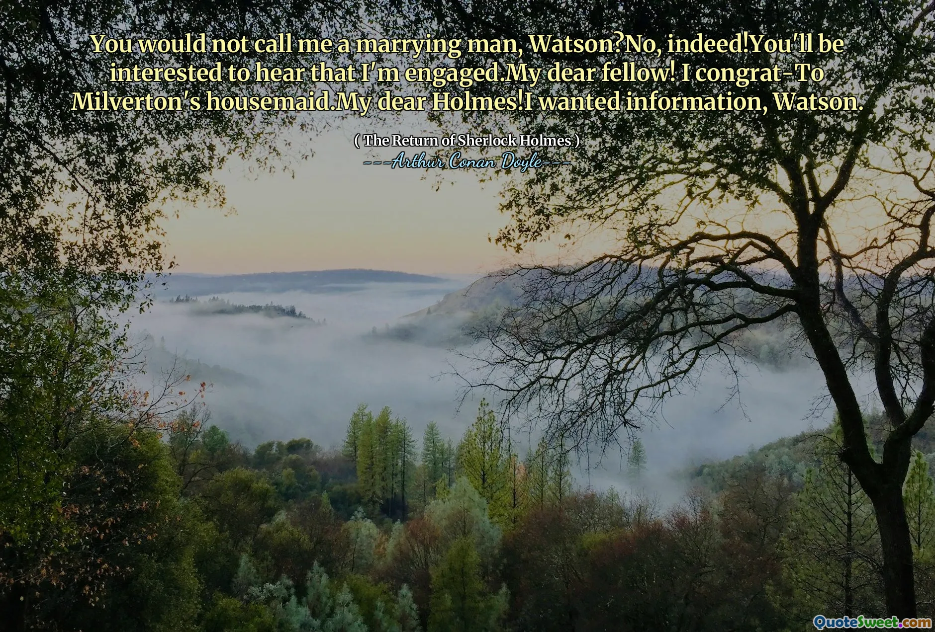 You would not call me a marrying man, Watson?No, indeed!You'll be interested to hear that I'm engaged.My dear fellow! I congrat-To Milverton's housemaid.My dear Holmes!I wanted information, Watson.