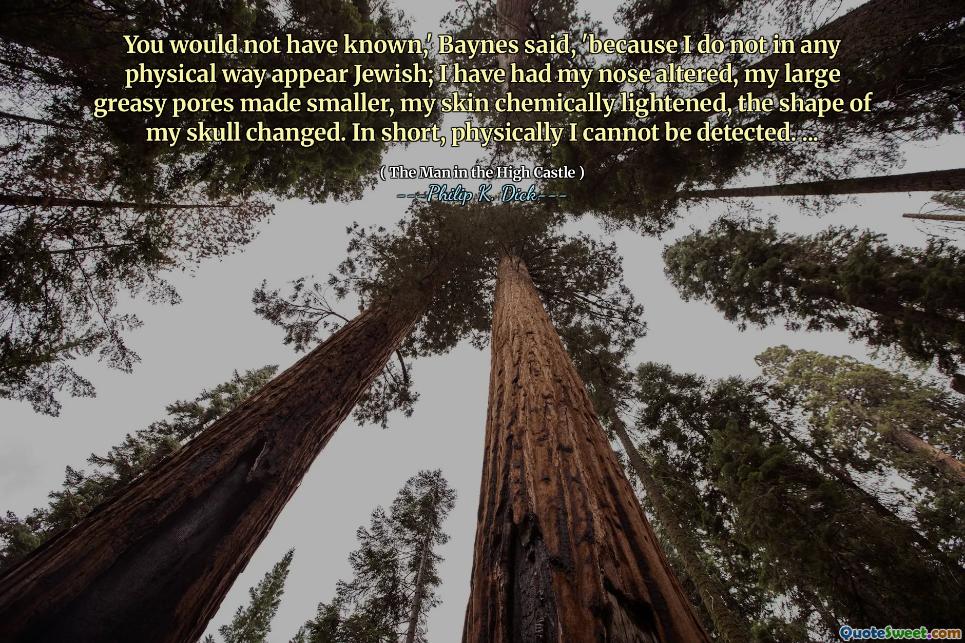 Du skulle inte ha vetat, "sade Baynes," eftersom jag inte på något fysiskt sätt verkar judiska; Jag har fått näsan förändrad, mina stora oljiga porer gjorde mindre, min hud är kemiskt lättare, formen på min skalle förändrades. Kort sagt, fysiskt kan jag inte upptäckas. ...
