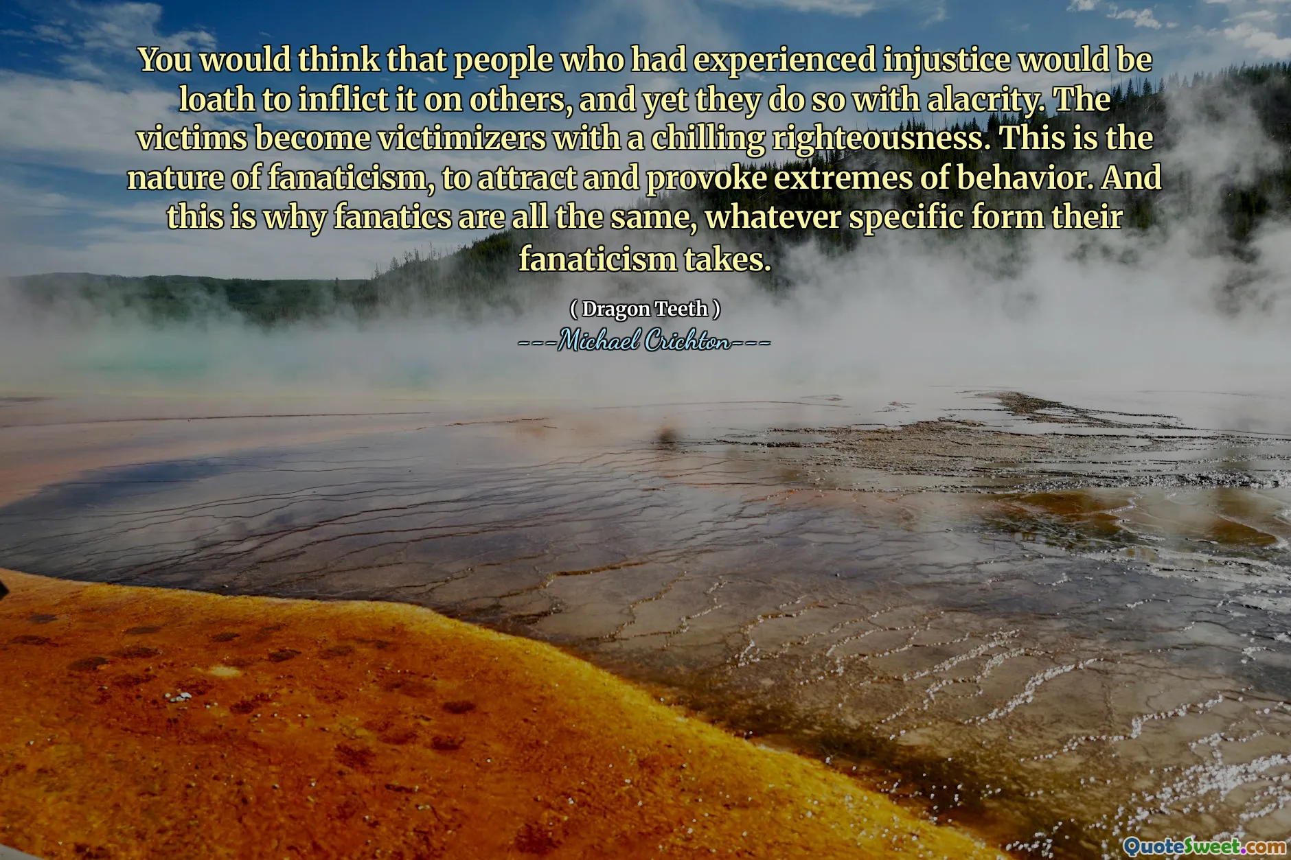 You would think that people who had experienced injustice would be loath to inflict it on others, and yet they do so with alacrity. The victims become victimizers with a chilling righteousness. This is the nature of fanaticism, to attract and provoke extremes of behavior. And this is why fanatics are all the same, whatever specific form their fanaticism takes.