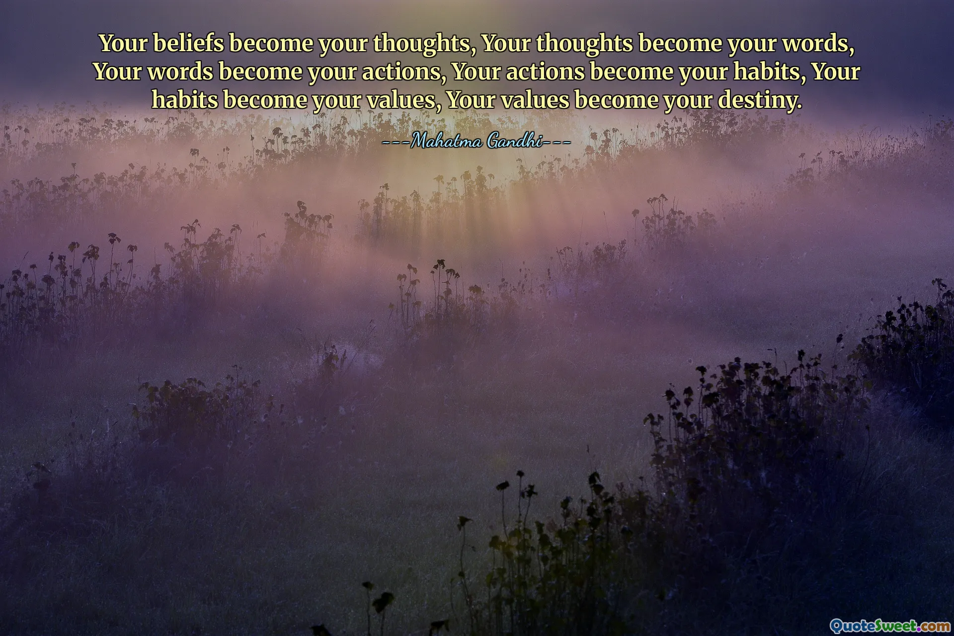 Your beliefs become your thoughts, Your thoughts become your words, Your words become your actions, Your actions become your habits, Your habits become your values, Your values become your destiny.