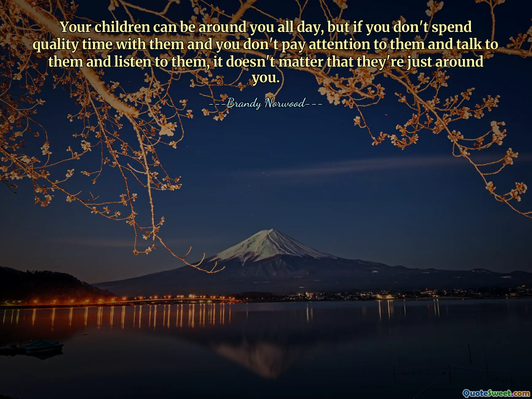 Your children can be around you all day, but if you don't spend quality time with them and you don't pay attention to them and talk to them and listen to them, it doesn't matter that they're just around you.