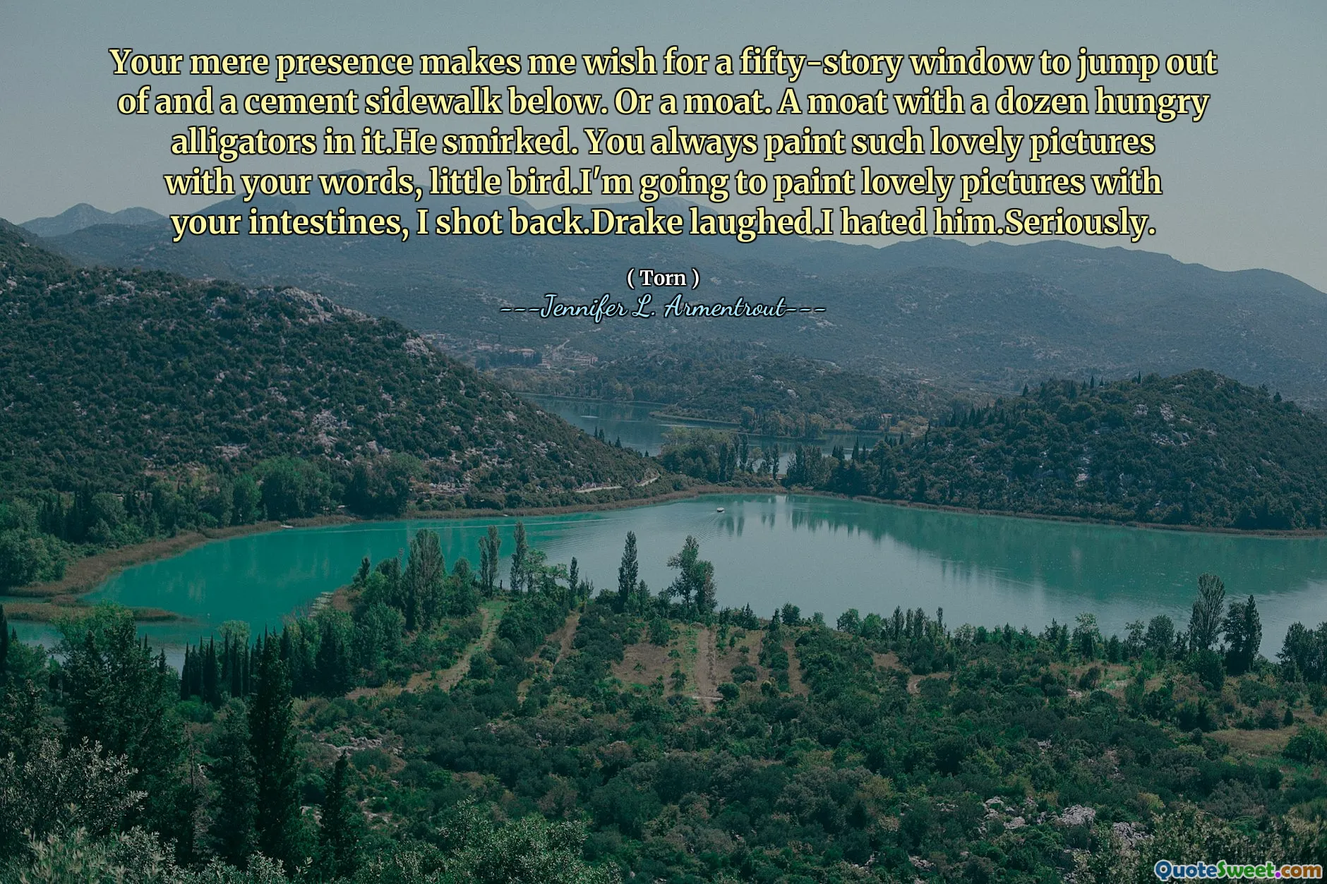 Your mere presence makes me wish for a fifty-story window to jump out of and a cement sidewalk below. Or a moat. A moat with a dozen hungry alligators in it.He smirked. You always paint such lovely pictures with your words, little bird.I'm going to paint lovely pictures with your intestines, I shot back.Drake laughed.I hated him.Seriously.