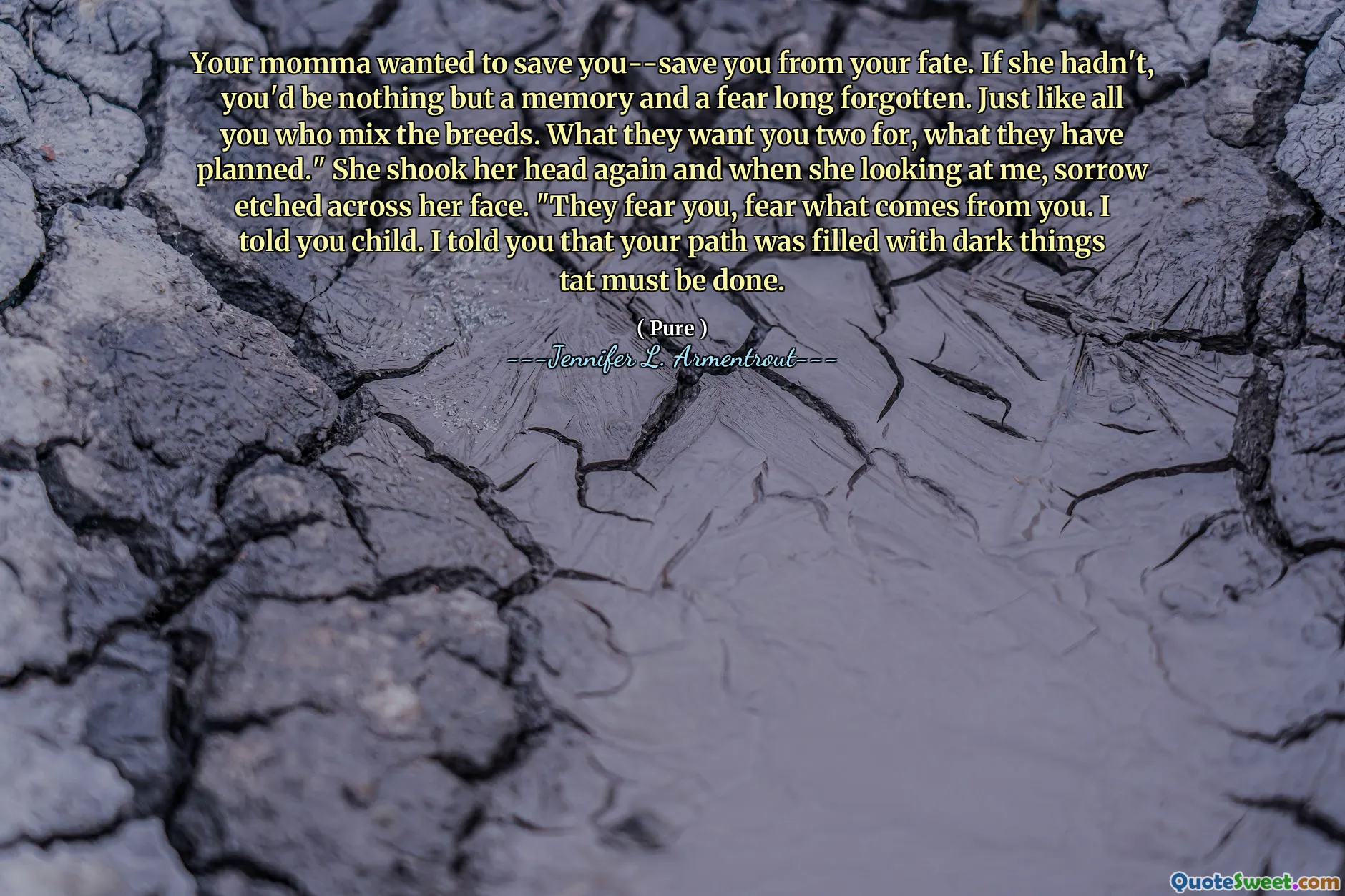Your momma wanted to save you--save you from your fate. If she hadn't, you'd be nothing but a memory and a fear long forgotten. Just like all you who mix the breeds. What they want you two for, what they have planned." She shook her head again and when she looking at me, sorrow etched across her face. "They fear you, fear what comes from you. I told you child. I told you that your path was filled with dark things tat must be done.