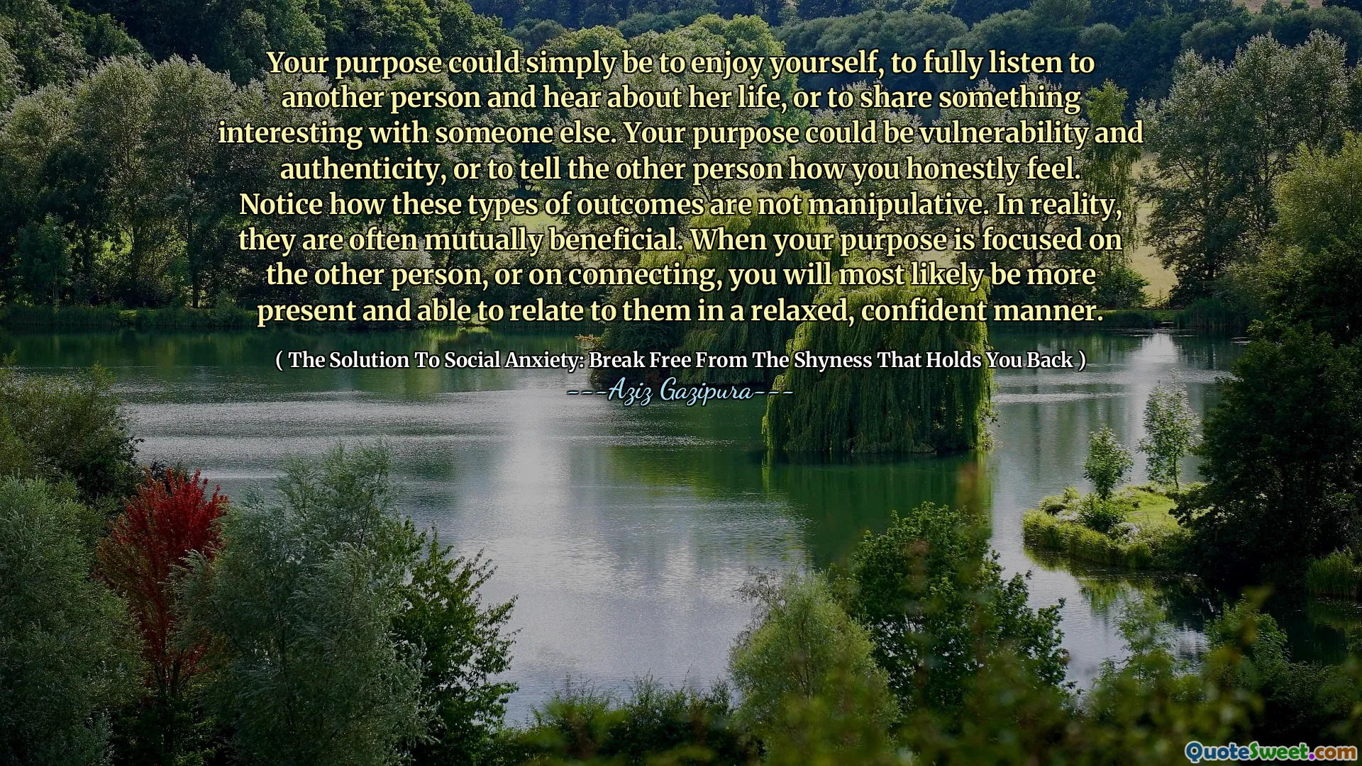 Your purpose could simply be to enjoy yourself, to fully listen to another person and hear about her life, or to share something interesting with someone else. Your purpose could be vulnerability and authenticity, or to tell the other person how you honestly feel. Notice how these types of outcomes are not manipulative. In reality, they are often mutually beneficial. When your purpose is focused on the other person, or on connecting, you will most likely be more present and able to relate to them in a relaxed, confident manner.