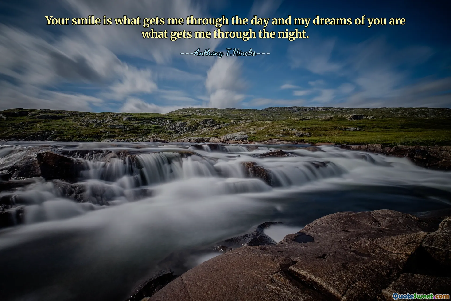 Your smile is what gets me through the day and my dreams of you are what gets me through the night.