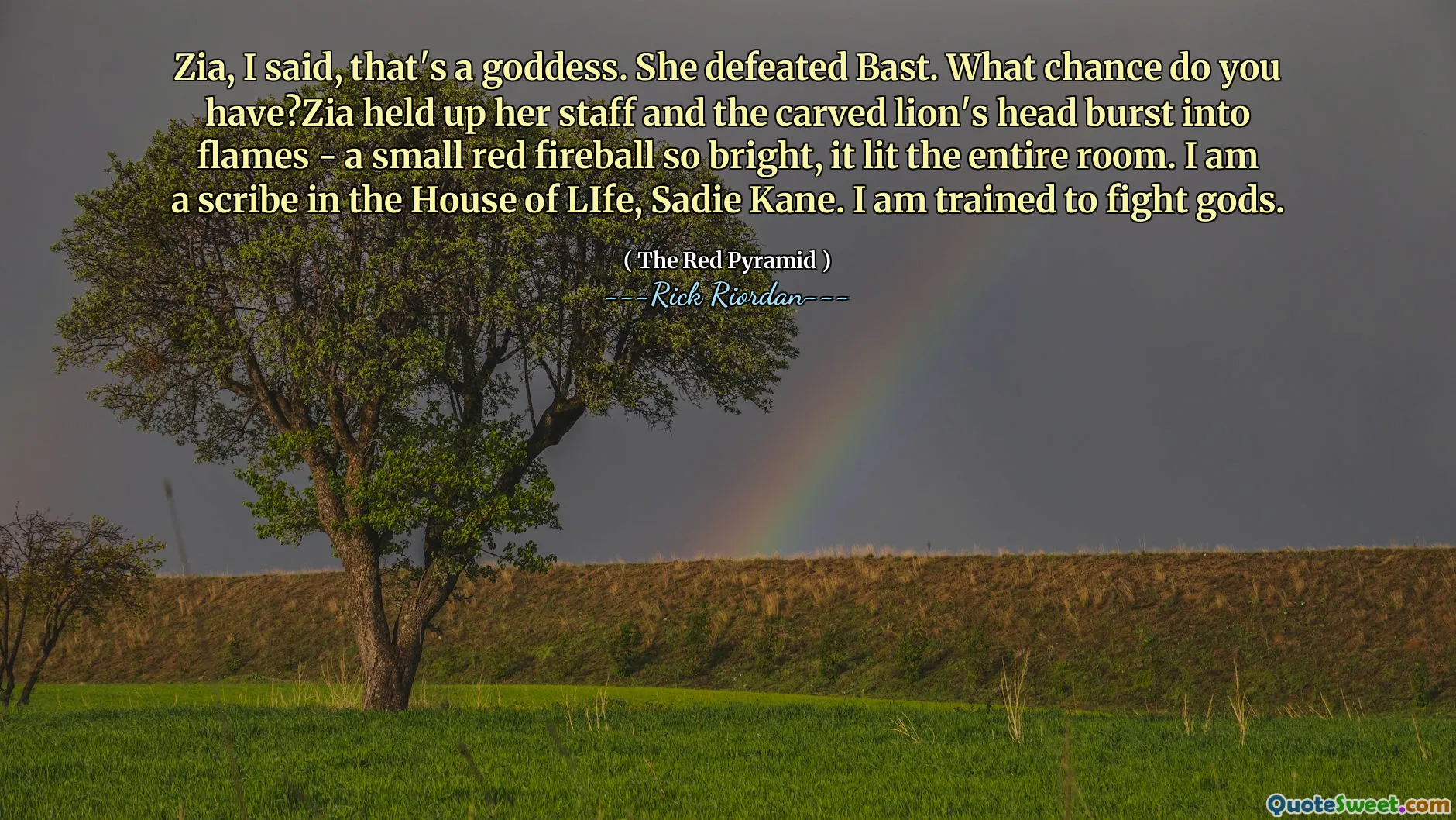Zia, I said, that's a goddess. She defeated Bast. What chance do you have?Zia held up her staff and the carved lion's head burst into flames - a small red fireball so bright, it lit the entire room. I am a scribe in the House of LIfe, Sadie Kane. I am trained to fight gods.