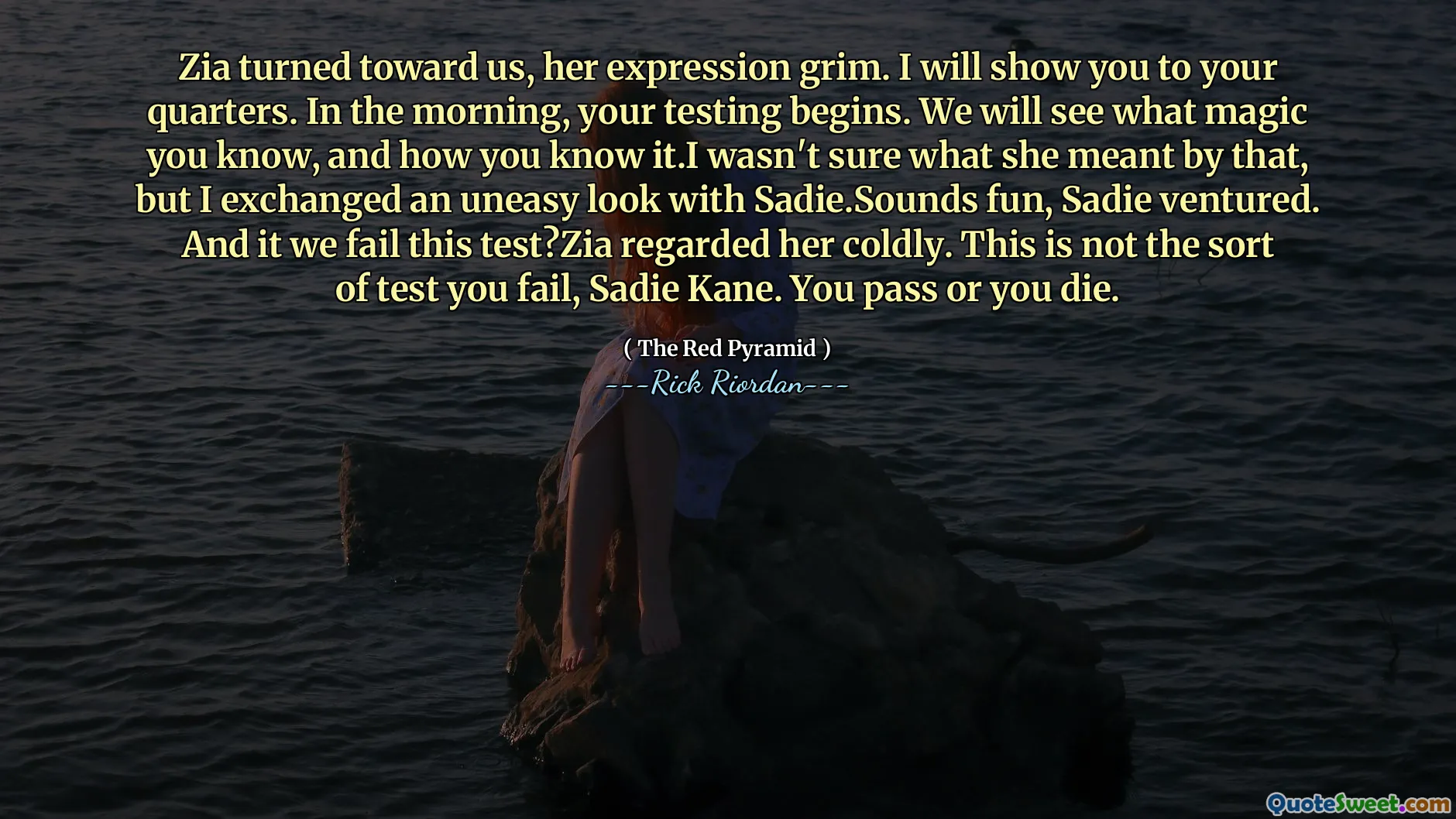 Zia turned toward us, her expression grim. I will show you to your quarters. In the morning, your testing begins. We will see what magic you know, and how you know it.I wasn't sure what she meant by that, but I exchanged an uneasy look with Sadie.Sounds fun, Sadie ventured. And it we fail this test?Zia regarded her coldly. This is not the sort of test you fail, Sadie Kane. You pass or you die.