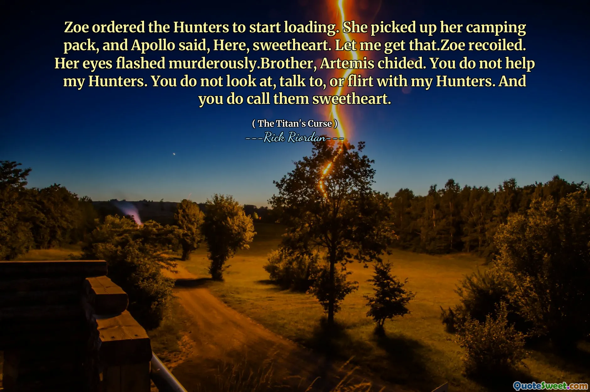 Zoe ordered the Hunters to start loading. She picked up her camping pack, and Apollo said, Here, sweetheart. Let me get that.Zoe recoiled. Her eyes flashed murderously.Brother, Artemis chided. You do not help my Hunters. You do not look at, talk to, or flirt with my Hunters. And you do call them sweetheart.