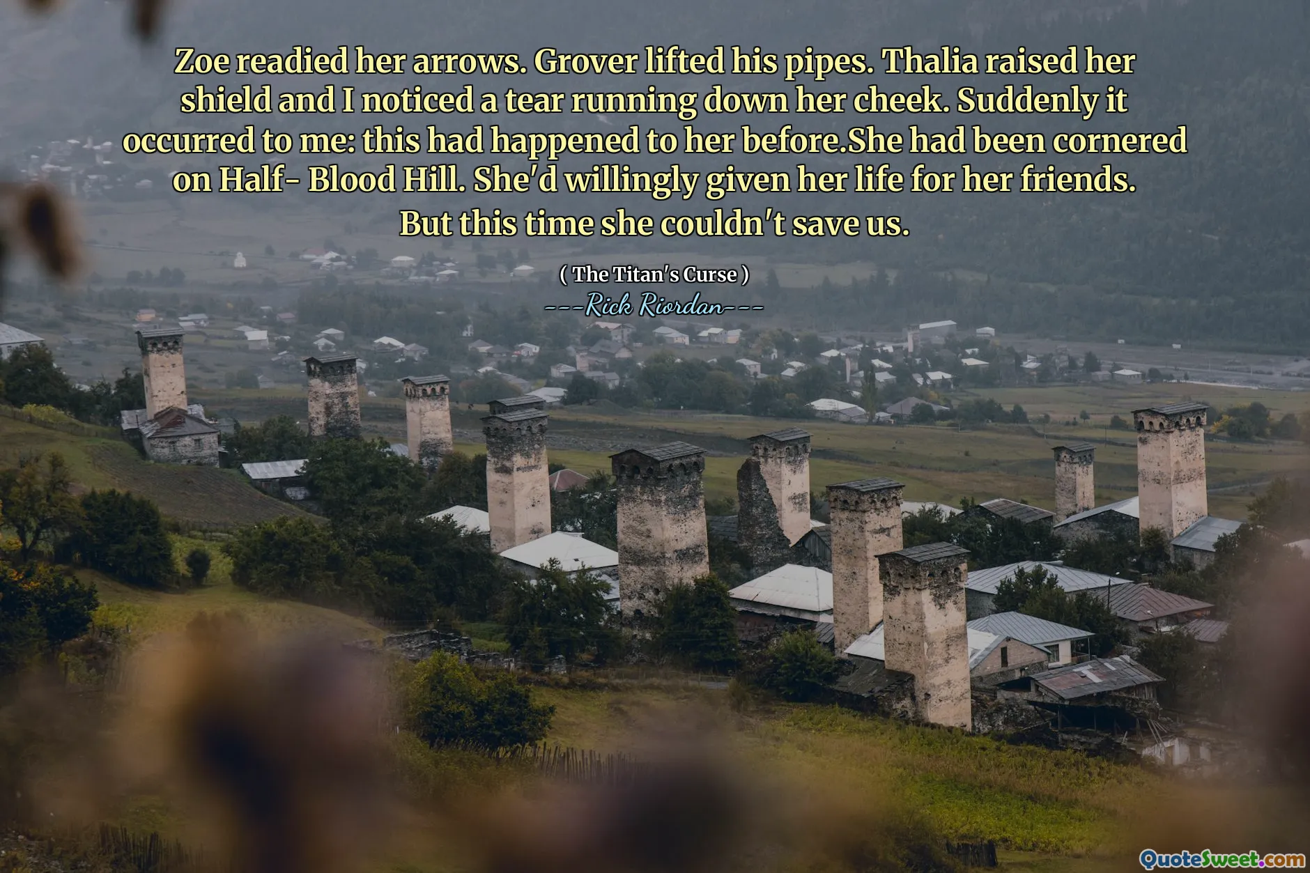 Zoe readied her arrows. Grover lifted his pipes. Thalia raised her shield and I noticed a tear running down her cheek. Suddenly it occurred to me: this had happened to her before.She had been cornered on Half- Blood Hill. She'd willingly given her life for her friends. But this time she couldn't save us.