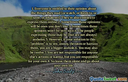 1. Tutti hanno diritto alla loro opinione sulle cose che leggono {o guardano, o ascoltano, o sapore o qualsiasi altra cosa}. Hanno anche il diritto di esprimerli online.2. A volte quelle opinioni saranno quelle che non ti piacciono. A volte quelle opinioni non saranno molto belle.4. Le persone che esprimono quelle possono essere {ma non sono sempre} stronzi.5. Tuttavia, se la tua soluzione a questo "problema" è di vex, infastidire, minacciarli o molestarli, sei uno stronzo più grande.6. Potresti anche avere dodici.7. Non sei responsabile per le azioni o il karma di nessun altro, ma sei responsabile del tuo. Quindi lasciali soli e vai in giro per la tua vita.