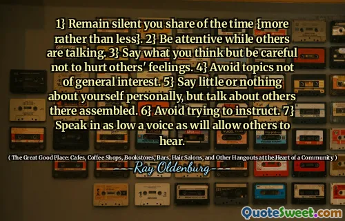 1} Remain silent you share of the time {more rather than less}. 2} Be attentive while others are talking. 3} Say what you think but be careful not to hurt others' feelings. 4} Avoid topics not of general interest. 5} Say little or nothing about yourself personally, but talk about others there assembled. 6} Avoid trying to instruct. 7} Speak in as low a voice as will allow others to hear.