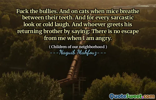 Fuck the bullies. And on cats when mice breathe between their teeth. And for every sarcastic look or cold laugh. And whoever greets his returning brother by saying: There is no escape from me when I am angry.
