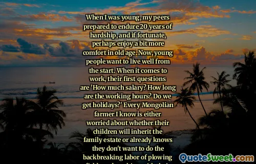 When I was young, my peers prepared to endure 20 years of hardship, and if fortunate, perhaps enjoy a bit more comfort in old age. Now, young people want to live well from the start. When it comes to work, their first questions are 'How much salary? How long are the working hours? Do we get holidays?' Every Mongolian farmer I know is either worried about whether their children will inherit the family estate or already knows they don't want to do the backbreaking labor of plowing fields and working with their hands.