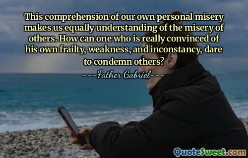 This comprehension of our own personal misery makes us equally understanding of the misery of others. How can one who is really convinced of his own frailty, weakness, and inconstancy, dare to condemn others?