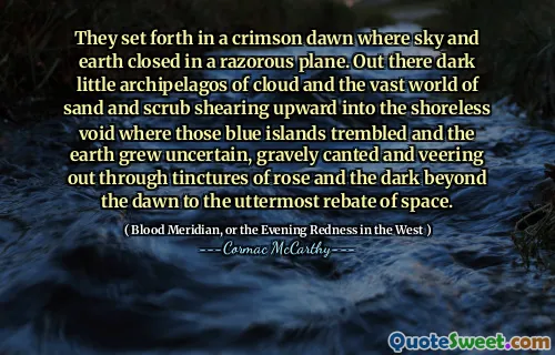 They set forth in a crimson dawn where sky and earth closed in a razorous plane. Out there dark little archipelagos of cloud and the vast world of sand and scrub shearing upward into the shoreless void where those blue islands trembled and the earth grew uncertain, gravely canted and veering out through tinctures of rose and the dark beyond the dawn to the uttermost rebate of space.