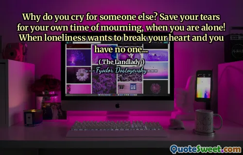 Why do you cry for someone else? Save your tears for your own time of mourning, when you are alone! When loneliness wants to break your heart and you have no one...
